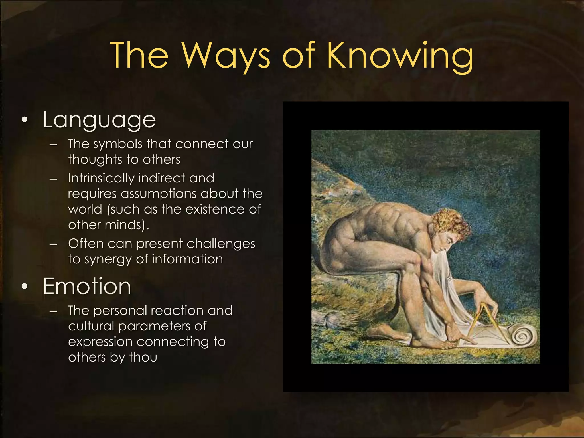 The Ways of Knowing
• Language
  – The symbols that connect our
    thoughts to others
  – Intrinsically indirect and
    requires assumptions about the
    world (such as the existence of
    other minds).
  – Often can present challenges
    to synergy of information

• Emotion
  – The personal reaction and
    cultural parameters of
    expression connecting to
    others by thou
 