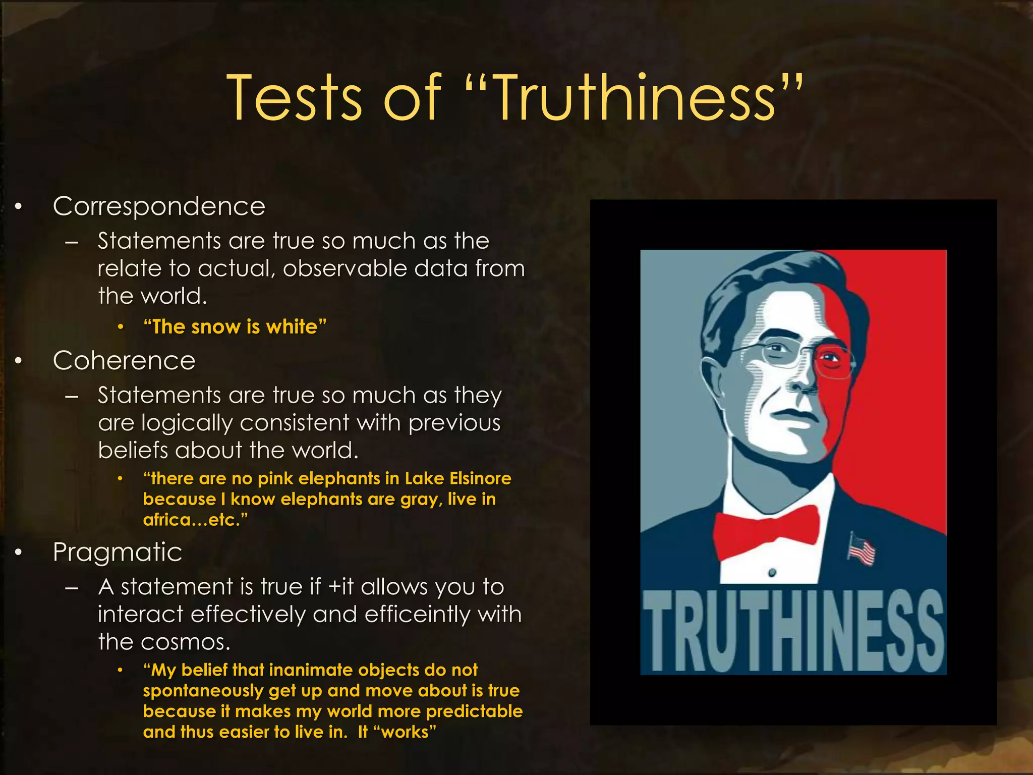 Tests of “Truthiness”
•   Correspondence
    – Statements are true so much as the
      relate to actual, observable data from
      the world.
        • “The snow is white”
•   Coherence
    – Statements are true so much as they
      are logically consistent with previous
      beliefs about the world.
        •   “there are no pink elephants in Lake Elsinore
            because I know elephants are gray, live in
            africa…etc.”

•   Pragmatic
    – A statement is true if +it allows you to
      interact effectively and efficeintly with
      the cosmos.
        •   “My belief that inanimate objects do not
            spontaneously get up and move about is true
            because it makes my world more predictable
            and thus easier to live in. It “works”
 