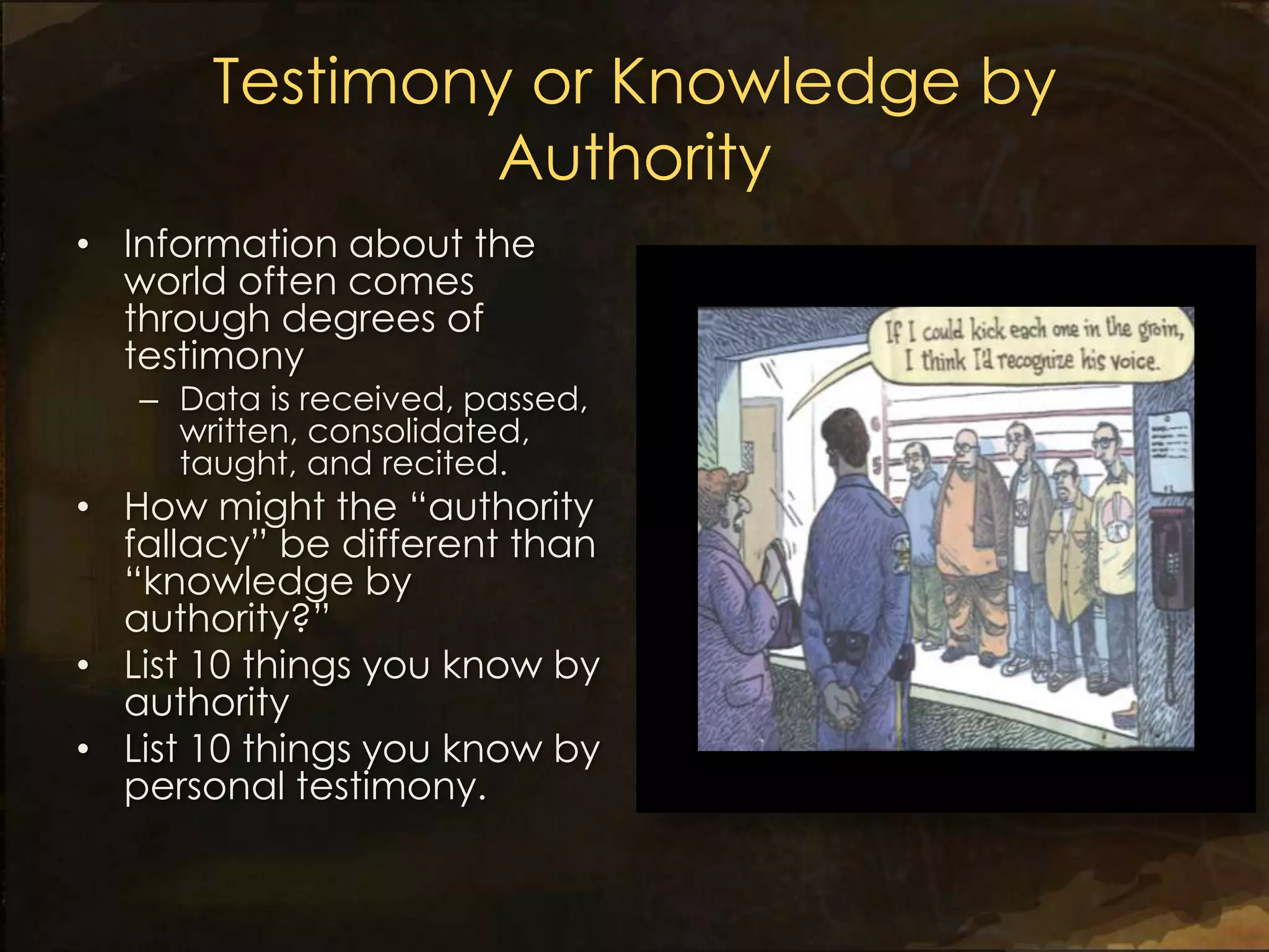 Testimony or Knowledge by
                Authority
• Information about the
  world often comes
  through degrees of
  testimony
   – Data is received, passed,
     written, consolidated,
     taught, and recited.
• How might the “authority
  fallacy” be different than
  “knowledge by
  authority?”
• List 10 things you know by
  authority
• List 10 things you know by
  personal testimony.
 