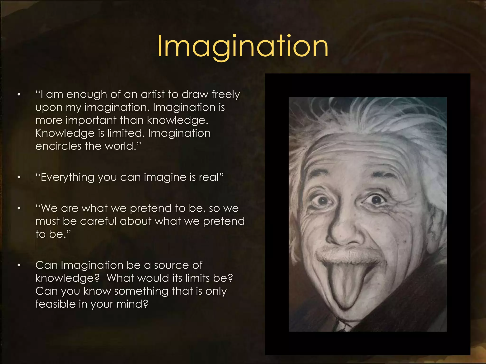 Imagination
•   “I am enough of an artist to draw freely
    upon my imagination. Imagination is
    more important than knowledge.
    Knowledge is limited. Imagination
    encircles the world.”

•   “Everything you can imagine is real”

•   “We are what we pretend to be, so we
    must be careful about what we pretend
    to be.”

•   Can Imagination be a source of
    knowledge? What would its limits be?
    Can you know something that is only
    feasible in your mind?
 