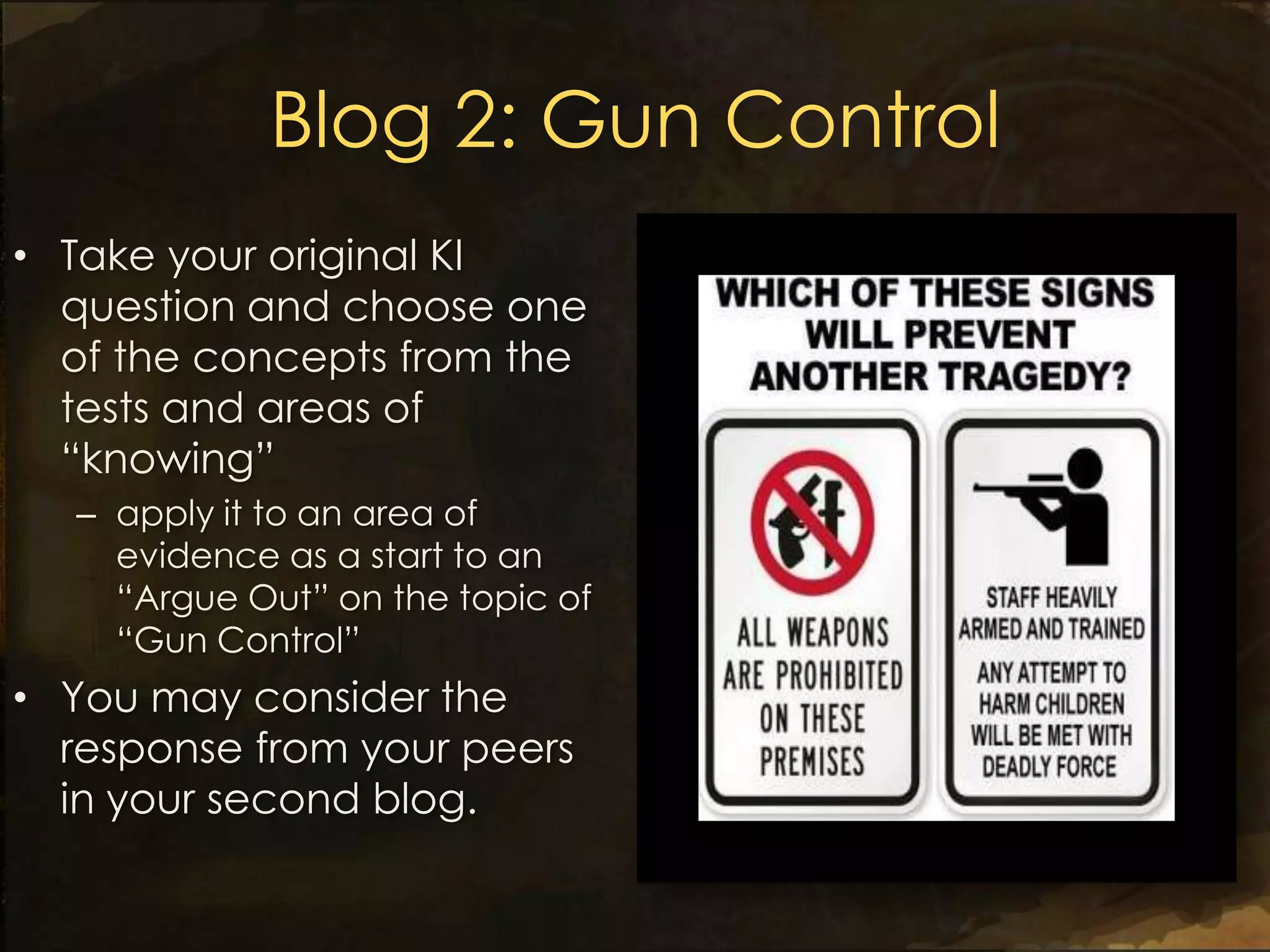 Blog 2: Gun Control
• Take your original KI
  question and choose one
  of the concepts from the
  tests and areas of
  “knowing”
  – apply it to an area of
    evidence as a start to an
    “Argue Out” on the topic of
    “Gun Control”
• You may consider the
  response from your peers
  in your second blog.
 
