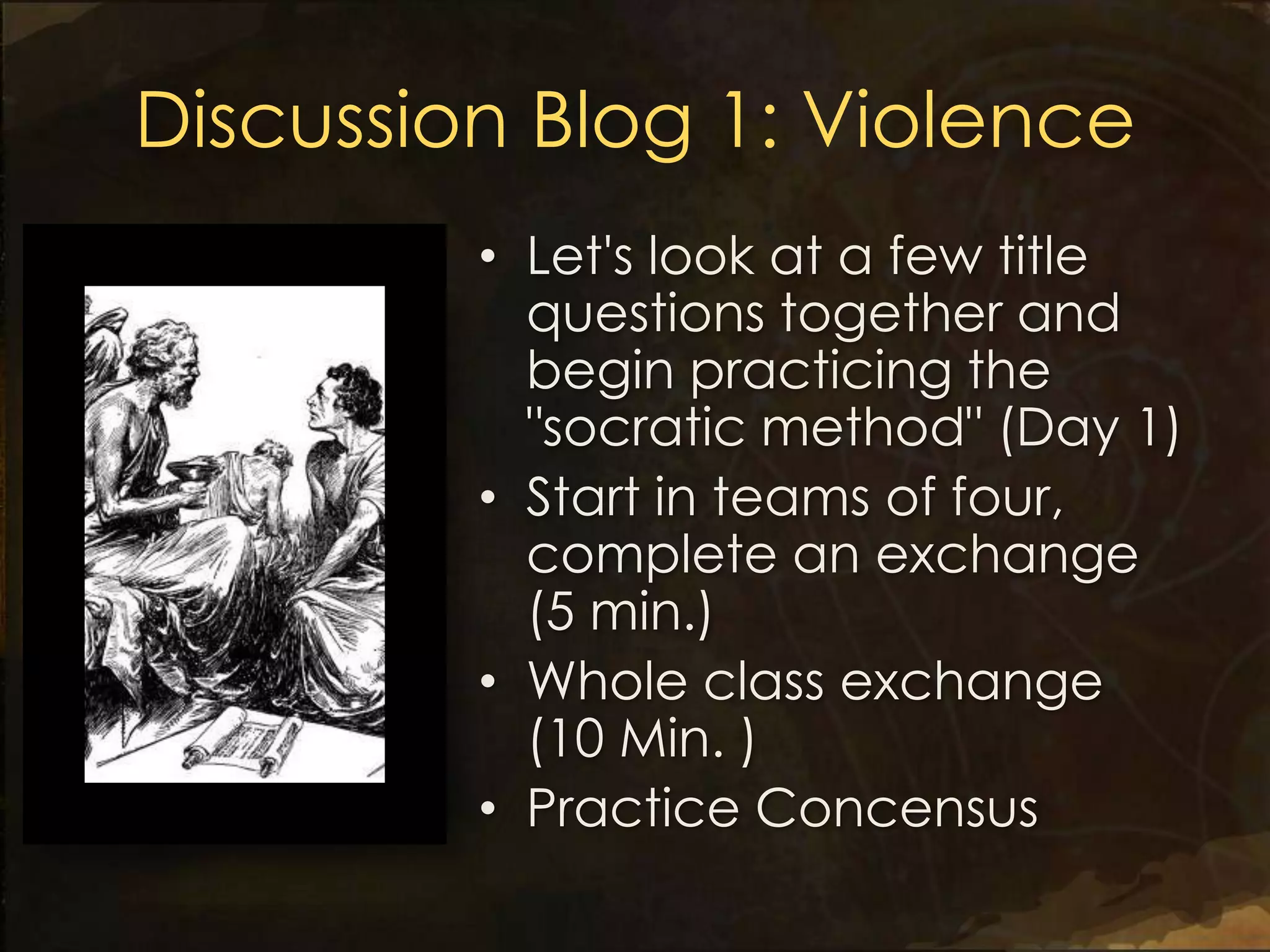 Discussion Blog 1: Violence
         • Let's look at a few title
           questions together and
           begin practicing the
           "socratic method" (Day 1)
         • Start in teams of four,
           complete an exchange
           (5 min.)
         • Whole class exchange
           (10 Min. )
         • Practice Concensus
 