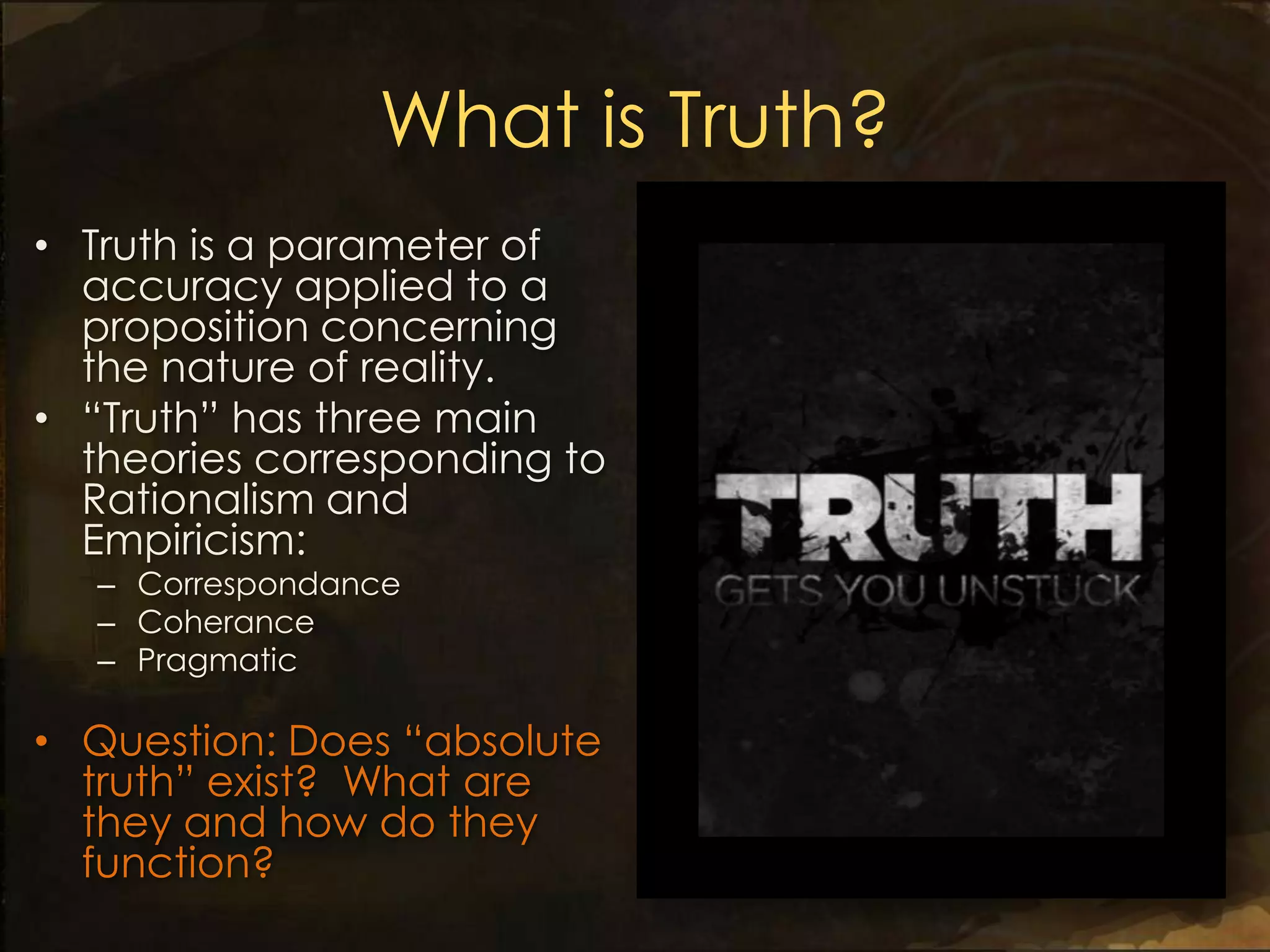 What is Truth?
• Truth is a parameter of
  accuracy applied to a
  proposition concerning
  the nature of reality.
• “Truth” has three main
  theories corresponding to
  Rationalism and
  Empiricism:
  – Correspondance
  – Coherance
  – Pragmatic

• Question: Does “absolute
  truth” exist? What are
  they and how do they
  function?
 