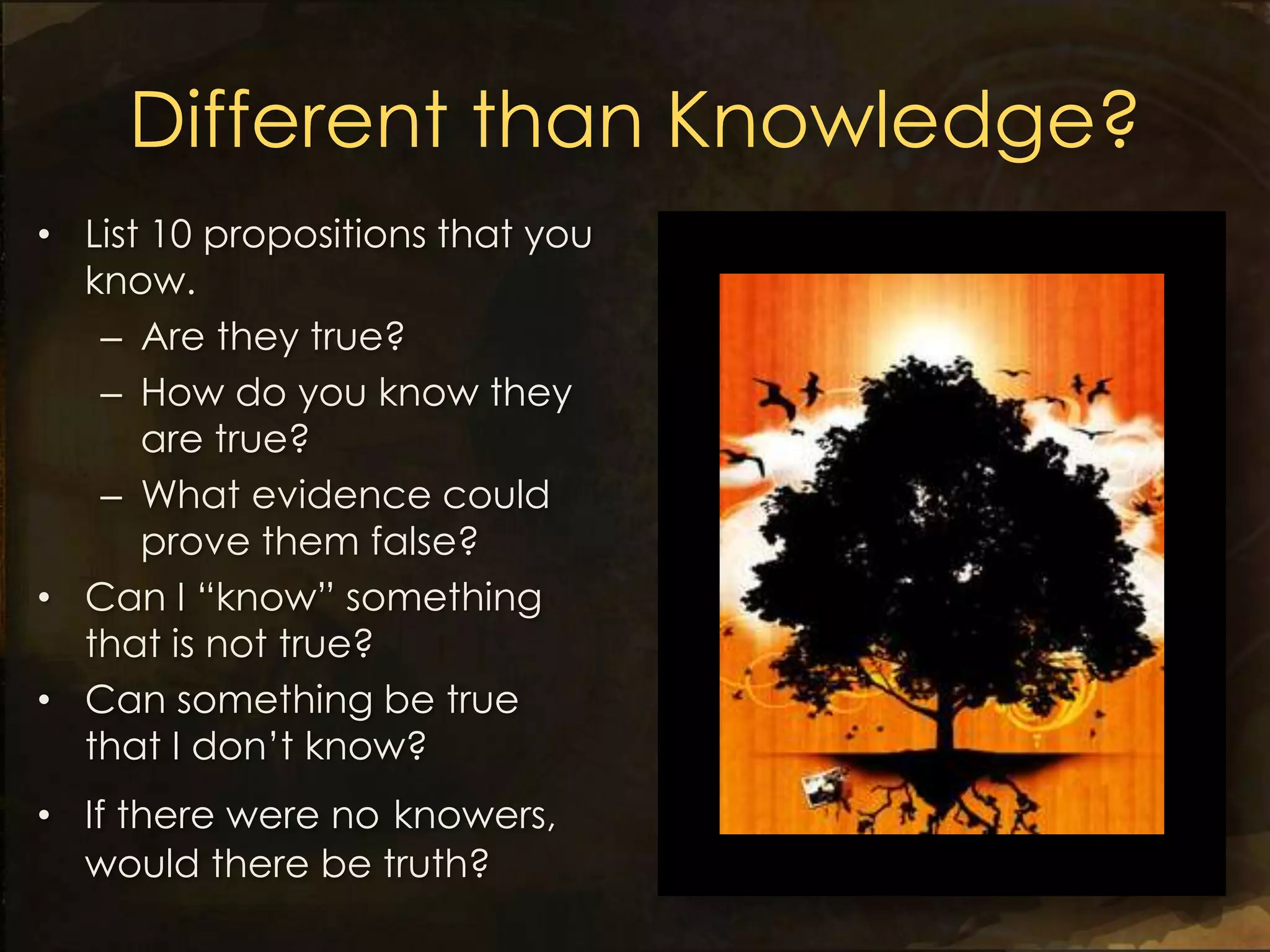 Different than Knowledge?
• List 10 propositions that you
  know.
   – Are they true?
   – How do you know they
      are true?
   – What evidence could
      prove them false?
• Can I “know” something
  that is not true?
• Can something be true
  that I don’t know?
• If there were no knowers,
  would there be truth?
 