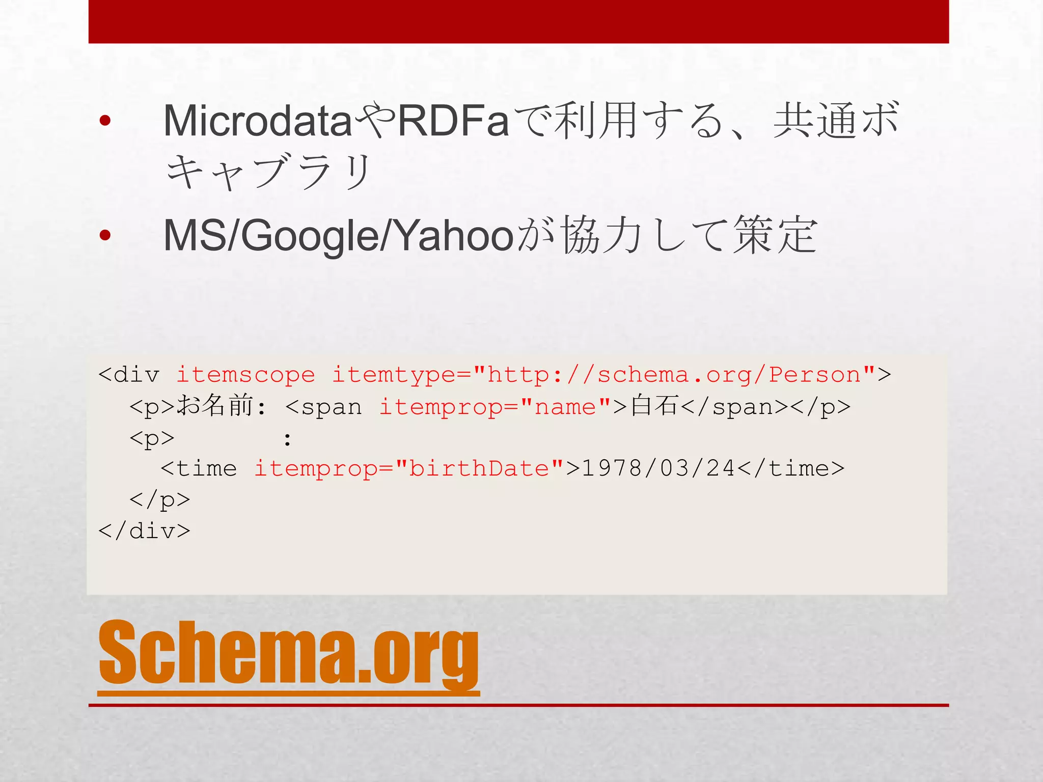 • MicrodataやRDFaで利用する、共通ボ キャブラリ • MS/Google/Yahooが協力して策定 <div itemscope itemtype="http://schema.org/Person"> <p>お名前: <span itemprop="name">白石</span></p> <p> : <time itemprop="birthDate">1978/03/24</time> </p> </div> Schema.org 