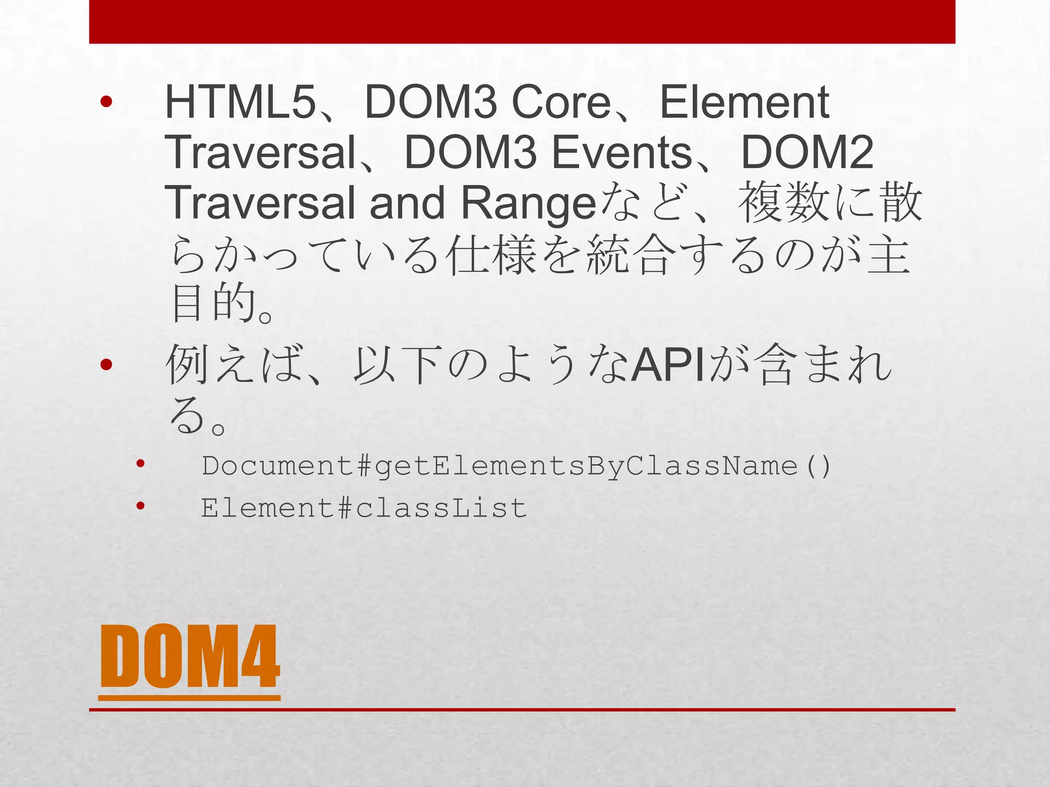 • HTML5、DOM3 Core、Element Traversal、DOM3 Events、DOM2 Traversal and Rangeなど、複数に散 らかっている仕様を統合するのが主 目的。 • 例えば、以下のようなAPIが含まれ る。 • Document#getElementsByClassName() • Element#classList DOM4 