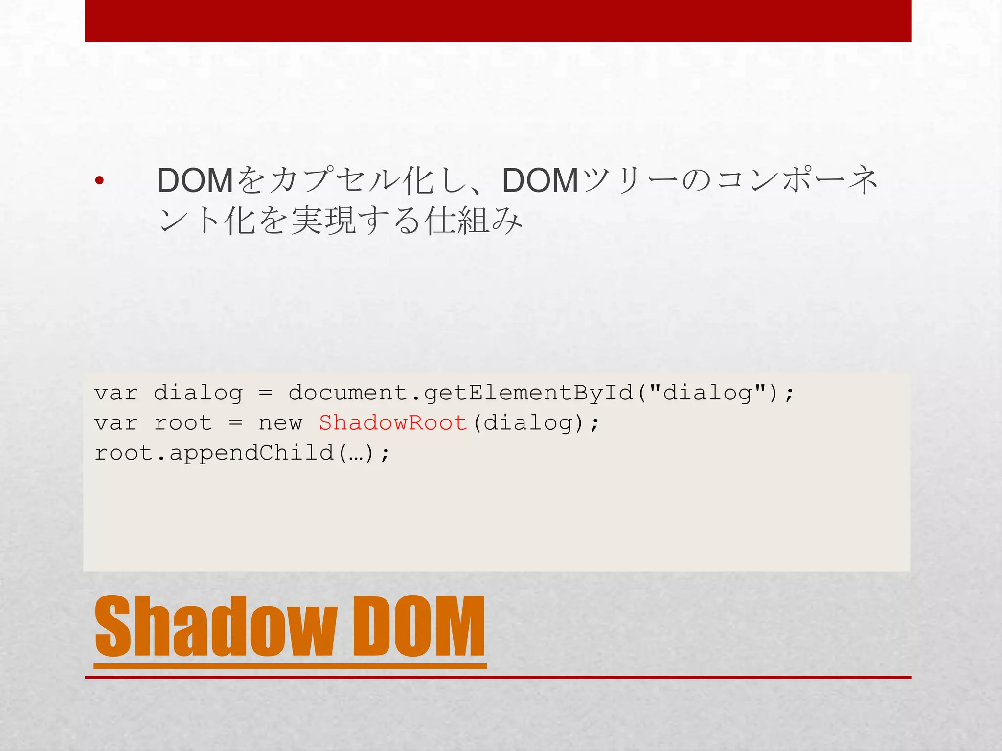• DOMをカプセル化し、DOMツリーのコンポーネ ント化を実現する仕組み var dialog = document.getElementById("dialog"); var root = new ShadowRoot(dialog); root.appendChild(…); Shadow DOM 