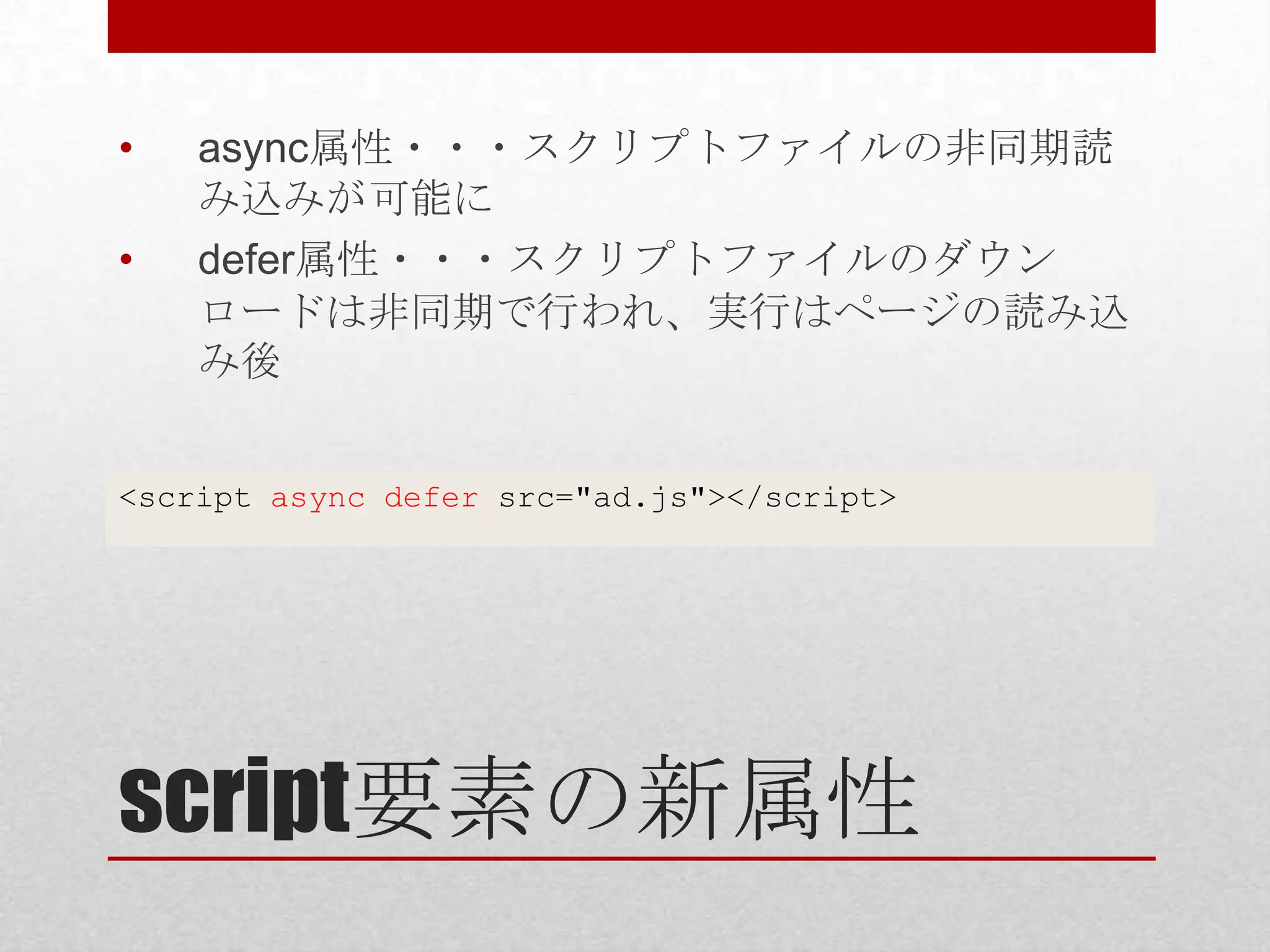 • async属性・・・スクリプトファイルの非同期読 み込みが可能に • defer属性・・・スクリプトファイルのダウン ロードは非同期で行われ、実行はページの読み込 み後 <script async defer src="ad.js"></script> script要素の新属性 