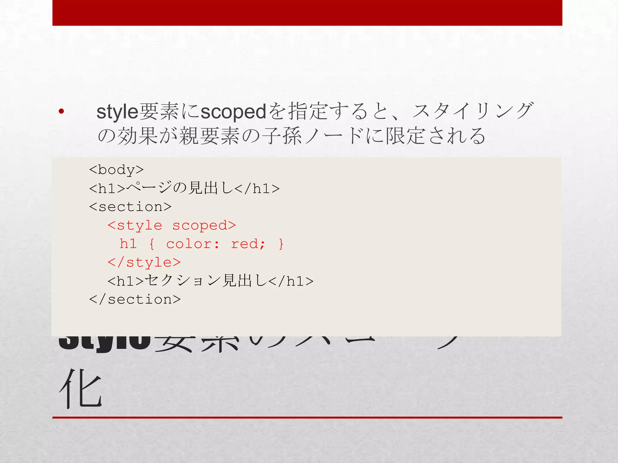 • style要素にscopedを指定すると、スタイリング の効果が親要素の子孫ノードに限定される <body> <h1>ページの見出し</h1> <section> <style scoped> h1 { color: red; } </style> <h1>セクション見出し</h1> </section> style要素のスコープ 化 