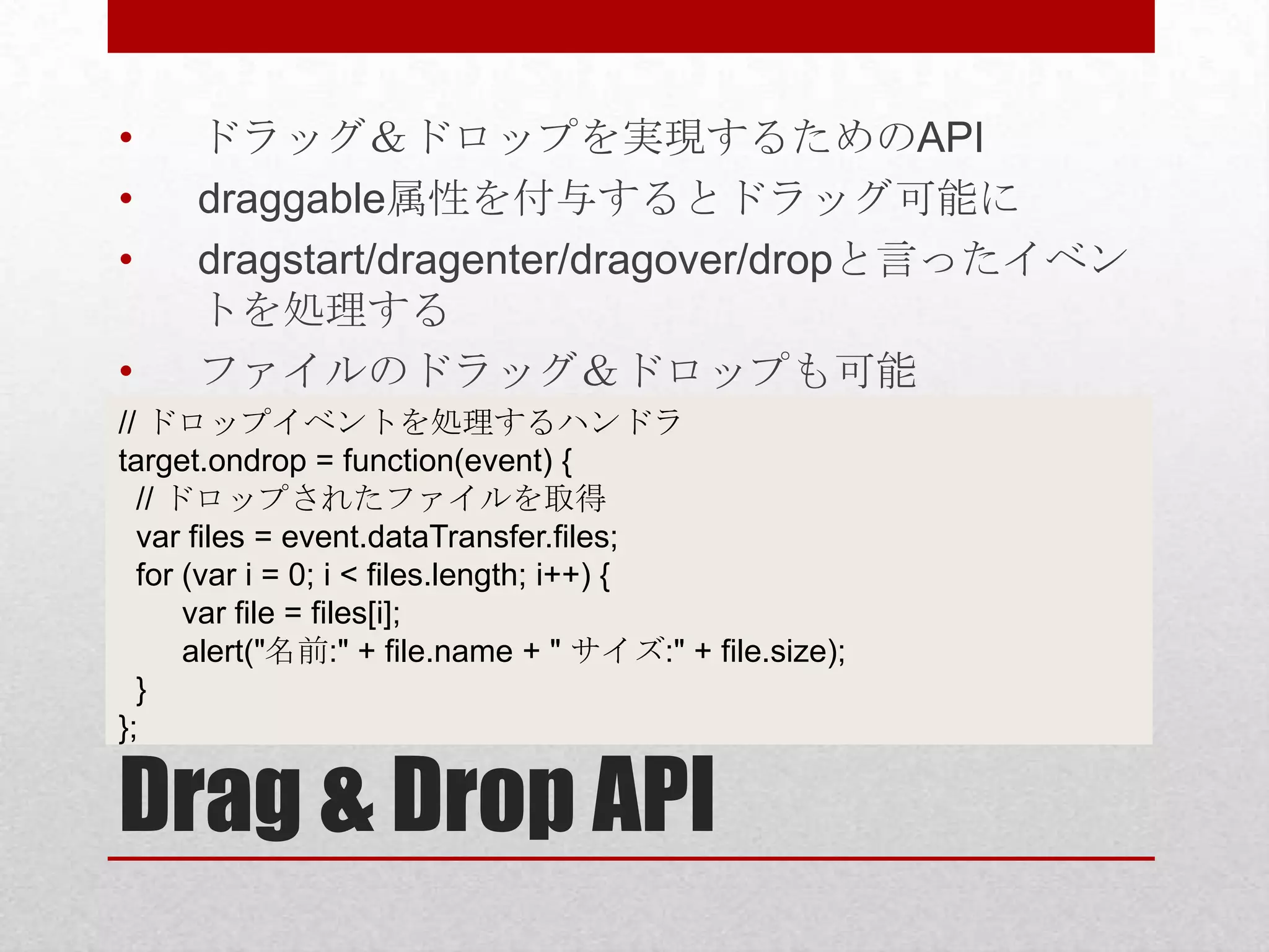 • ドラッグ＆ドロップを実現するためのAPI • draggable属性を付与するとドラッグ可能に • dragstart/dragenter/dragover/dropと言ったイベン トを処理する • ファイルのドラッグ＆ドロップも可能 // ドロップイベントを処理するハンドラ target.ondrop = function(event) { // ドロップされたファイルを取得 var files = event.dataTransfer.files; for (var i = 0; i < files.length; i++) { var file = files[i]; alert("名前:" + file.name + " サイズ:" + file.size); } }; Drag & Drop API 