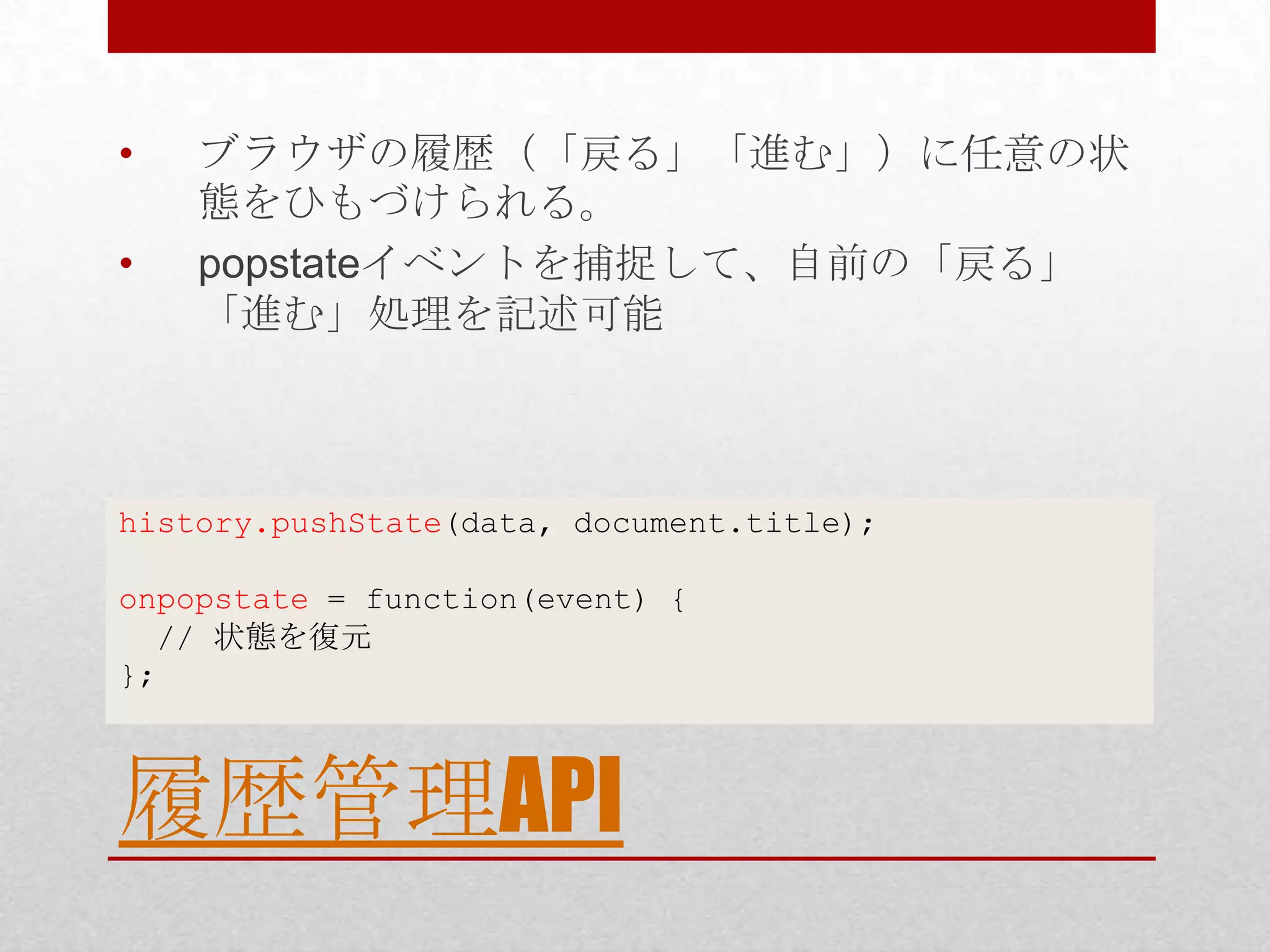• ブラウザの履歴（「戻る」「進む」）に任意の状 態をひもづけられる。 • popstateイベントを捕捉して、自前の「戻る」 「進む」処理を記述可能 history.pushState(data, document.title); onpopstate = function(event) { // 状態を復元 }; 履歴管理API 