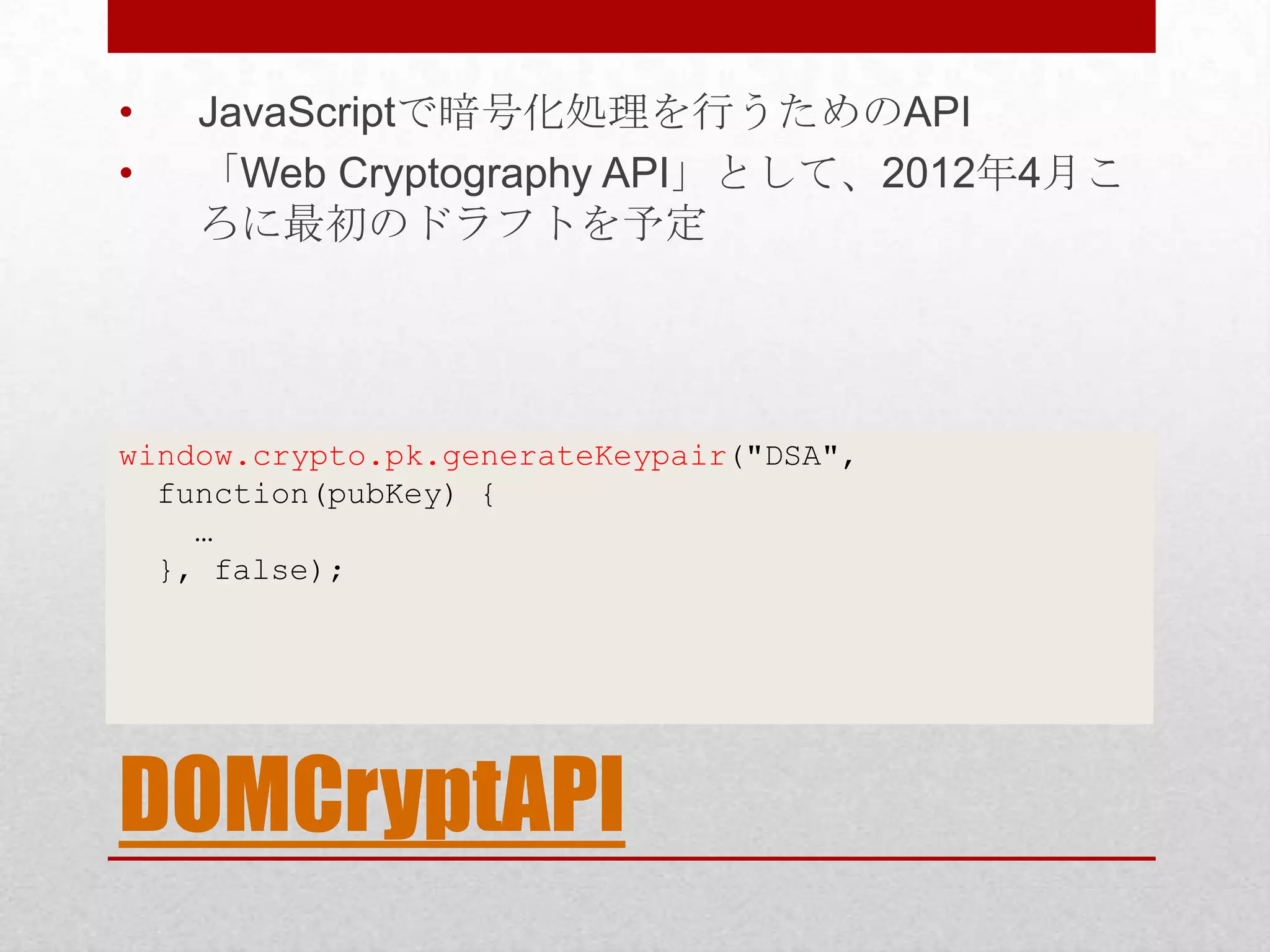 • JavaScriptで暗号化処理を行うためのAPI • 「Web Cryptography API」として、2012年4月こ ろに最初のドラフトを予定 window.crypto.pk.generateKeypair("DSA", function(pubKey) { … }, false); DOMCryptAPI 