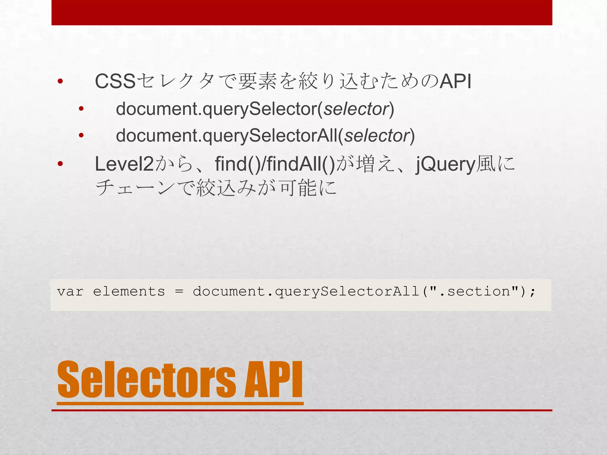 • CSSセレクタで要素を絞り込むためのAPI • document.querySelector(selector) • document.querySelectorAll(selector) • Level2から、find()/findAll()が増え、jQuery風に チェーンで絞込みが可能に var elements = document.querySelectorAll(".section"); Selectors API 