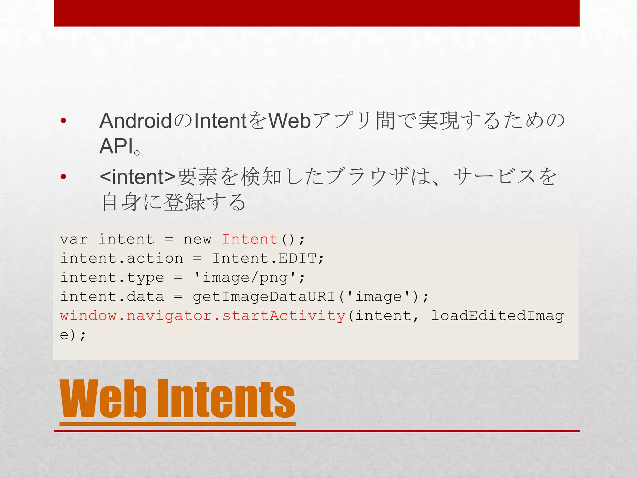 • AndroidのIntentをWebアプリ間で実現するための API。 • <intent>要素を検知したブラウザは、サービスを 自身に登録する var intent = new Intent(); intent.action = Intent.EDIT; intent.type = 'image/png'; intent.data = getImageDataURI('image'); window.navigator.startActivity(intent, loadEditedImag e); Web Intents 