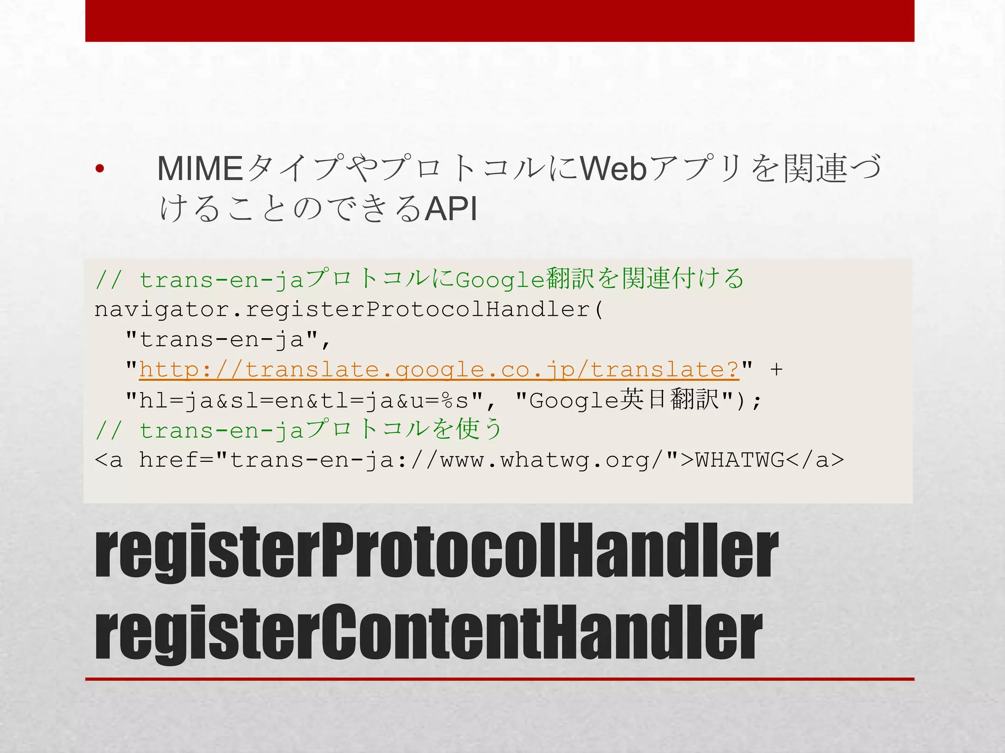 • MIMEタイプやプロトコルにWebアプリを関連づ けることのできるAPI // trans-en-jaプロトコルにGoogle翻訳を関連付ける navigator.registerProtocolHandler( "trans-en-ja", "http://translate.google.co.jp/translate?" + "hl=ja&sl=en&tl=ja&u=%s", "Google英日翻訳"); // trans-en-jaプロトコルを使う <a href="trans-en-ja://www.whatwg.org/">WHATWG</a> registerProtocolHandler registerContentHandler 