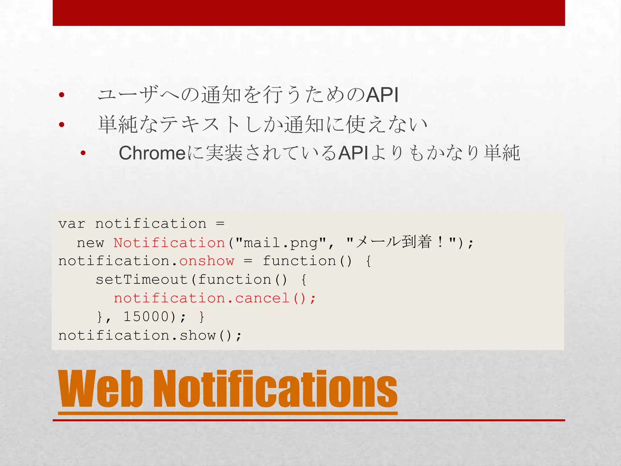 • ユーザへの通知を行うためのAPI • 単純なテキストしか通知に使えない • Chromeに実装されているAPIよりもかなり単純 var notification = new Notification("mail.png", "メール到着！"); notification.onshow = function() { setTimeout(function() { notification.cancel(); }, 15000); } notification.show(); Web Notifications 