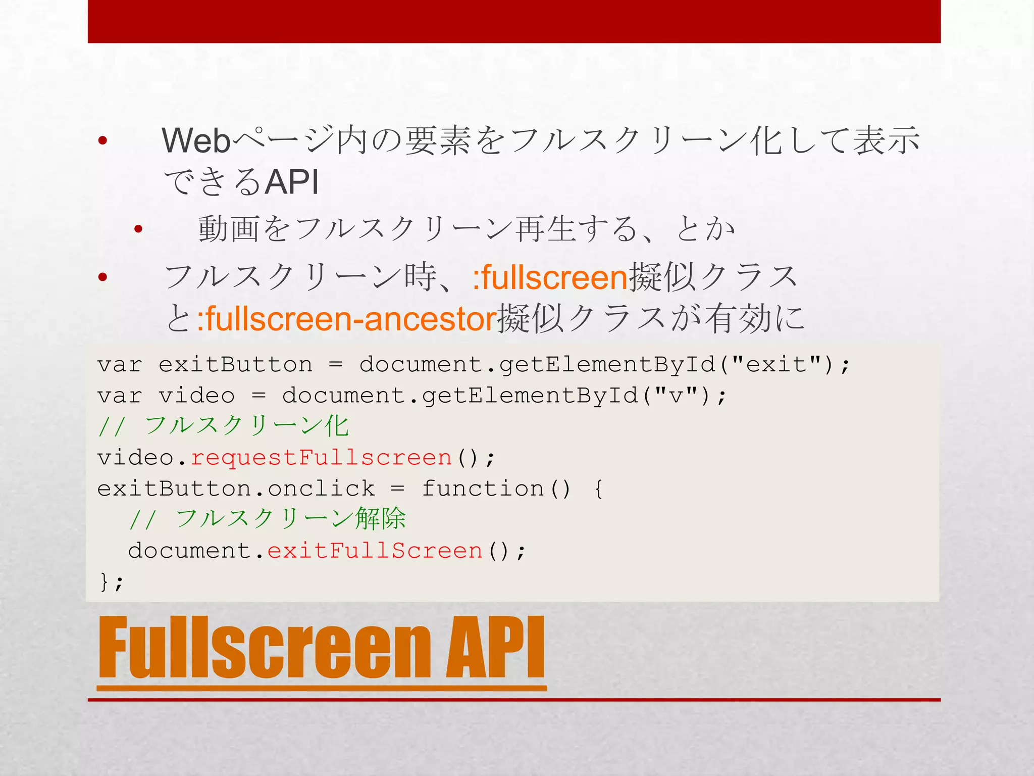 • Webページ内の要素をフルスクリーン化して表示 できるAPI • 動画をフルスクリーン再生する、とか • フルスクリーン時、:fullscreen擬似クラス と:fullscreen-ancestor擬似クラスが有効に var exitButton = document.getElementById("exit"); var video = document.getElementById("v"); // フルスクリーン化 video.requestFullscreen(); exitButton.onclick = function() { // フルスクリーン解除 document.exitFullScreen(); }; Fullscreen API 