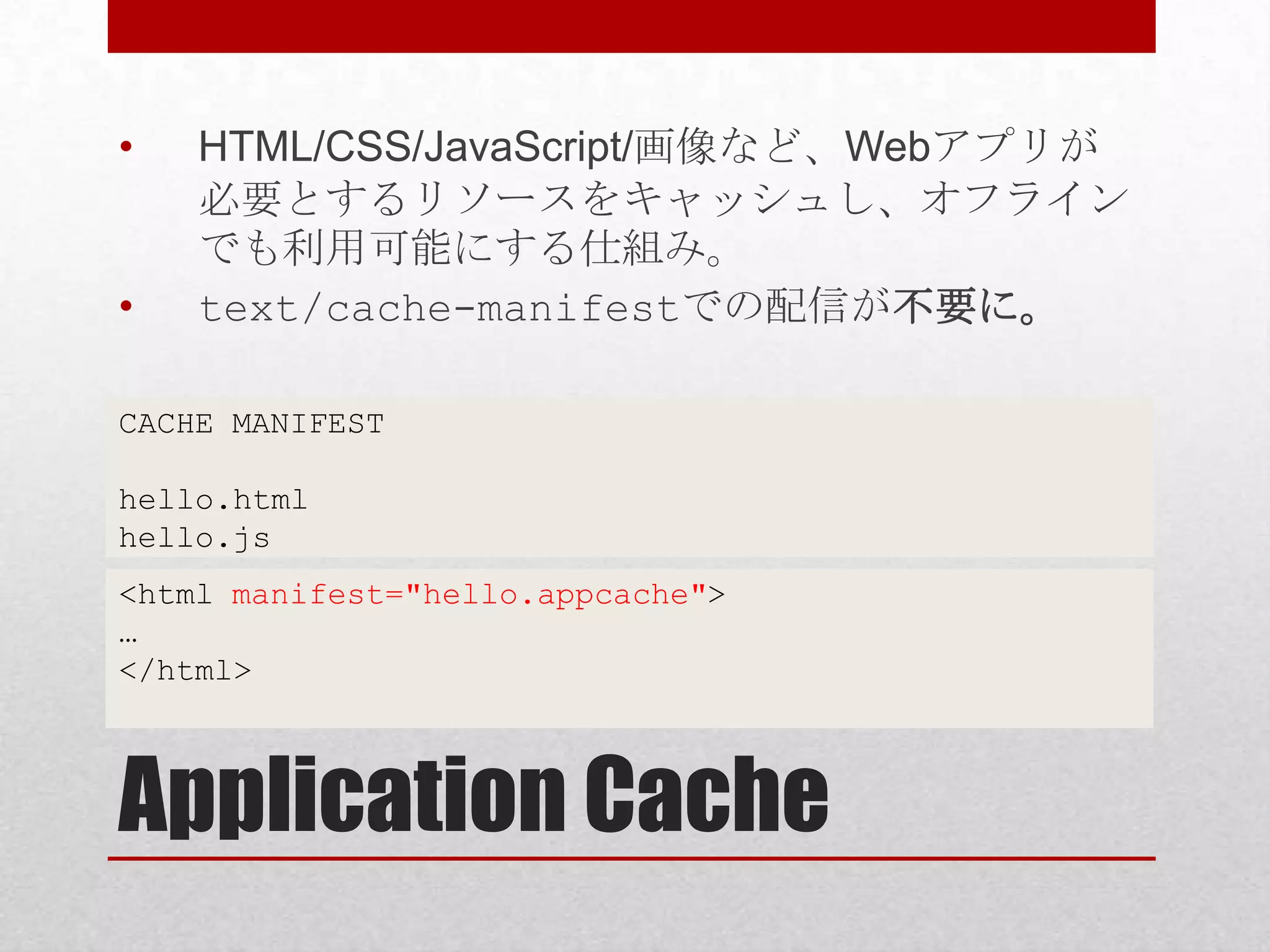 • HTML/CSS/JavaScript/画像など、Webアプリが 必要とするリソースをキャッシュし、オフライン でも利用可能にする仕組み。 • text/cache-manifestでの配信が不要に。 CACHE MANIFEST hello.html hello.js <html manifest="hello.appcache"> … </html> Application Cache 