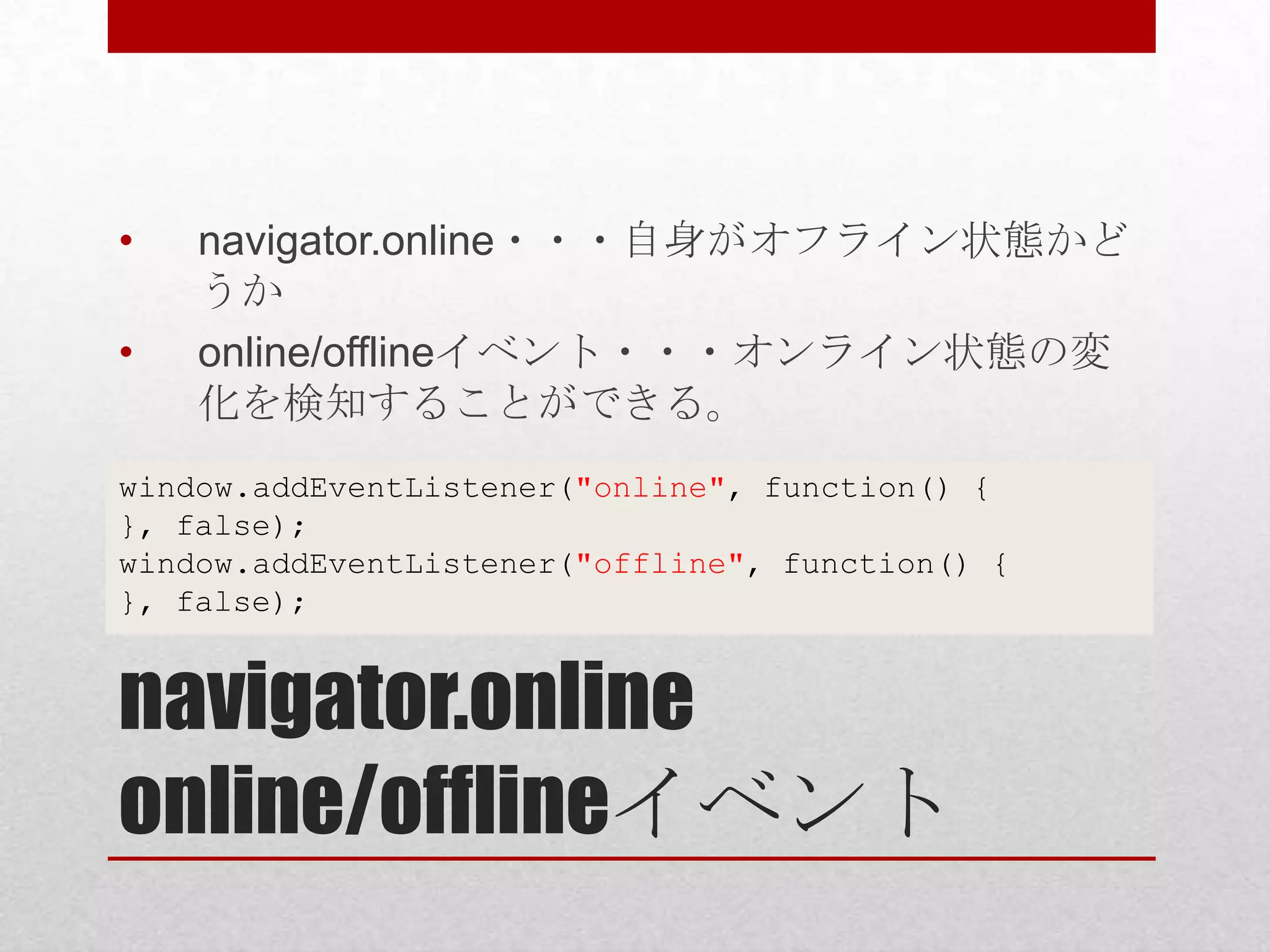• navigator.online・・・自身がオフライン状態かど うか • online/offlineイベント・・・オンライン状態の変 化を検知することができる。 window.addEventListener("online", function() { }, false); window.addEventListener("offline", function() { }, false); navigator.online online/offlineイベント 