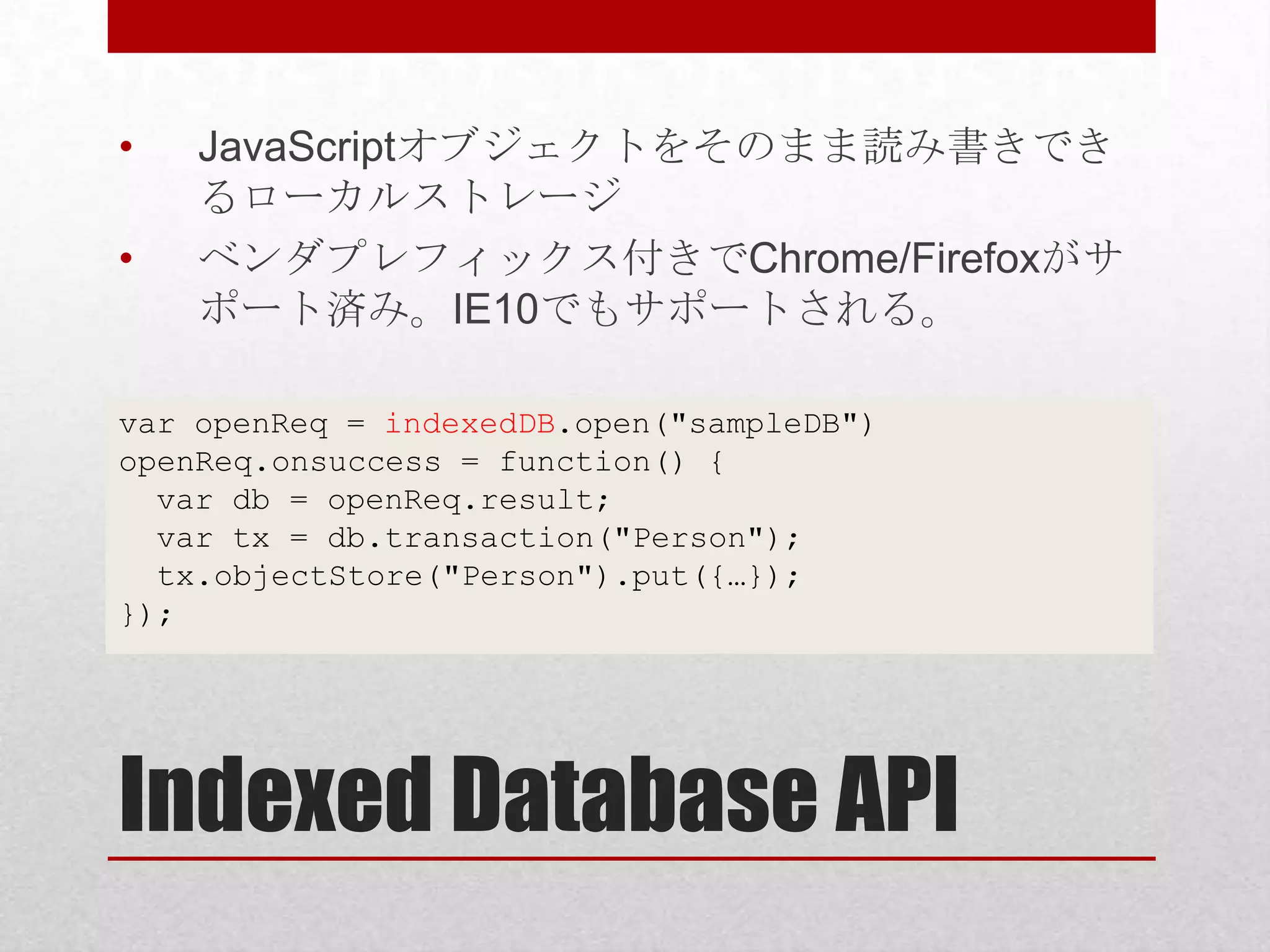 • JavaScriptオブジェクトをそのまま読み書きでき るローカルストレージ • ベンダプレフィックス付きでChrome/Firefoxがサ ポート済み。IE10でもサポートされる。 var openReq = indexedDB.open("sampleDB") openReq.onsuccess = function() { var db = openReq.result; var tx = db.transaction("Person"); tx.objectStore("Person").put({…}); }); Indexed Database API 