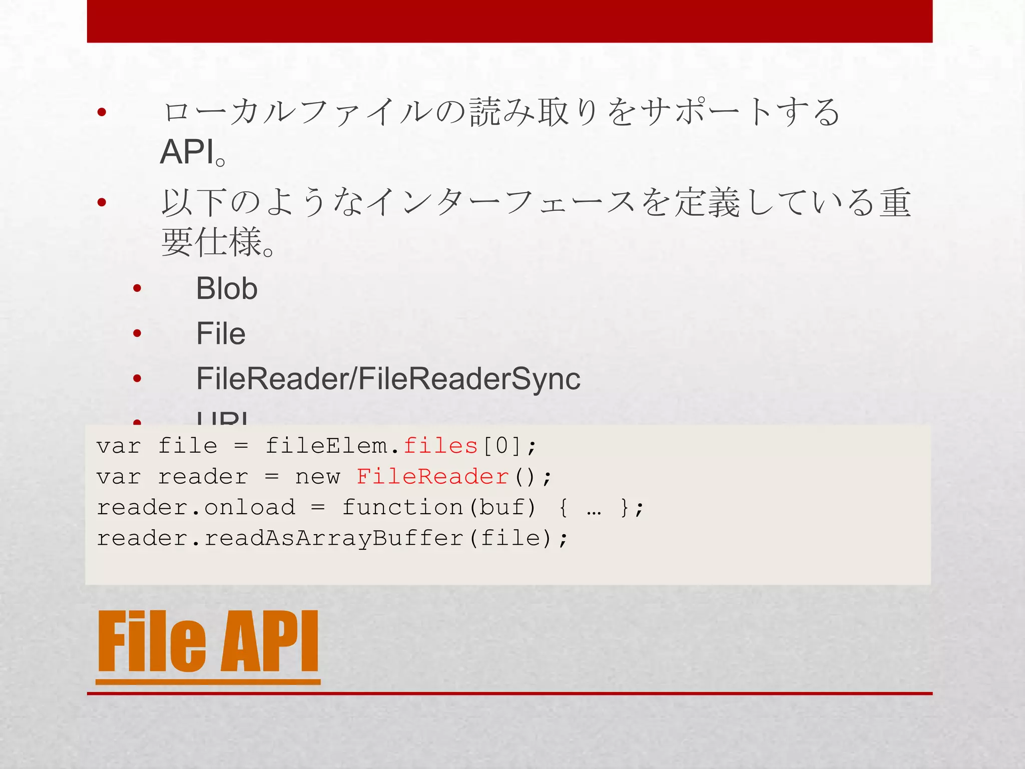 • ローカルファイルの読み取りをサポートする API。 • 以下のようなインターフェースを定義している重 要仕様。 • Blob • File • FileReader/FileReaderSync • URL var file = fileElem.files[0]; var reader = new FileReader(); reader.onload = function(buf) { … }; reader.readAsArrayBuffer(file); File API 