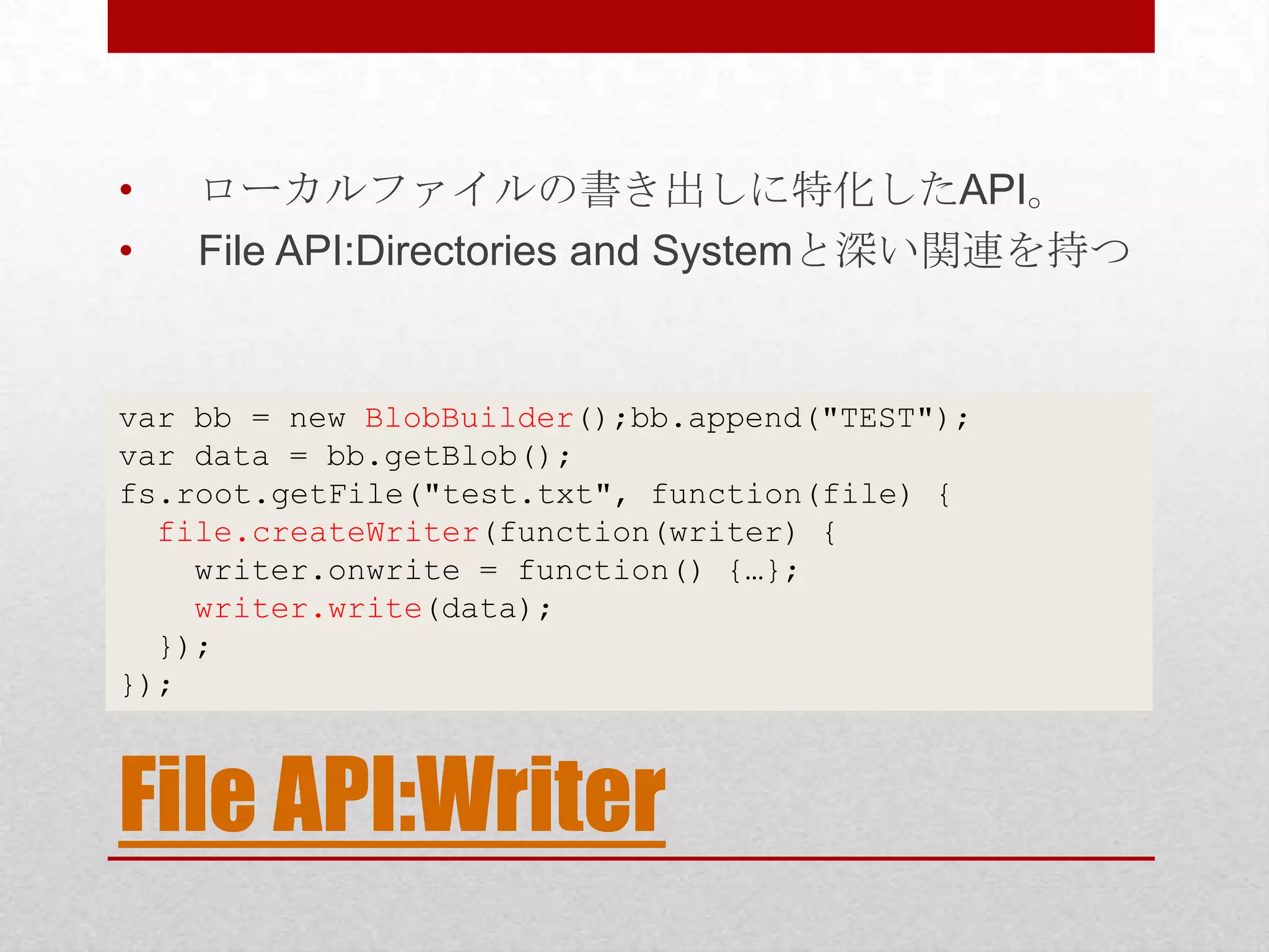 • ローカルファイルの書き出しに特化したAPI。 • File API:Directories and Systemと深い関連を持つ var bb = new BlobBuilder();bb.append("TEST"); var data = bb.getBlob(); fs.root.getFile("test.txt", function(file) { file.createWriter(function(writer) { writer.onwrite = function() {…}; writer.write(data); }); }); File API:Writer 