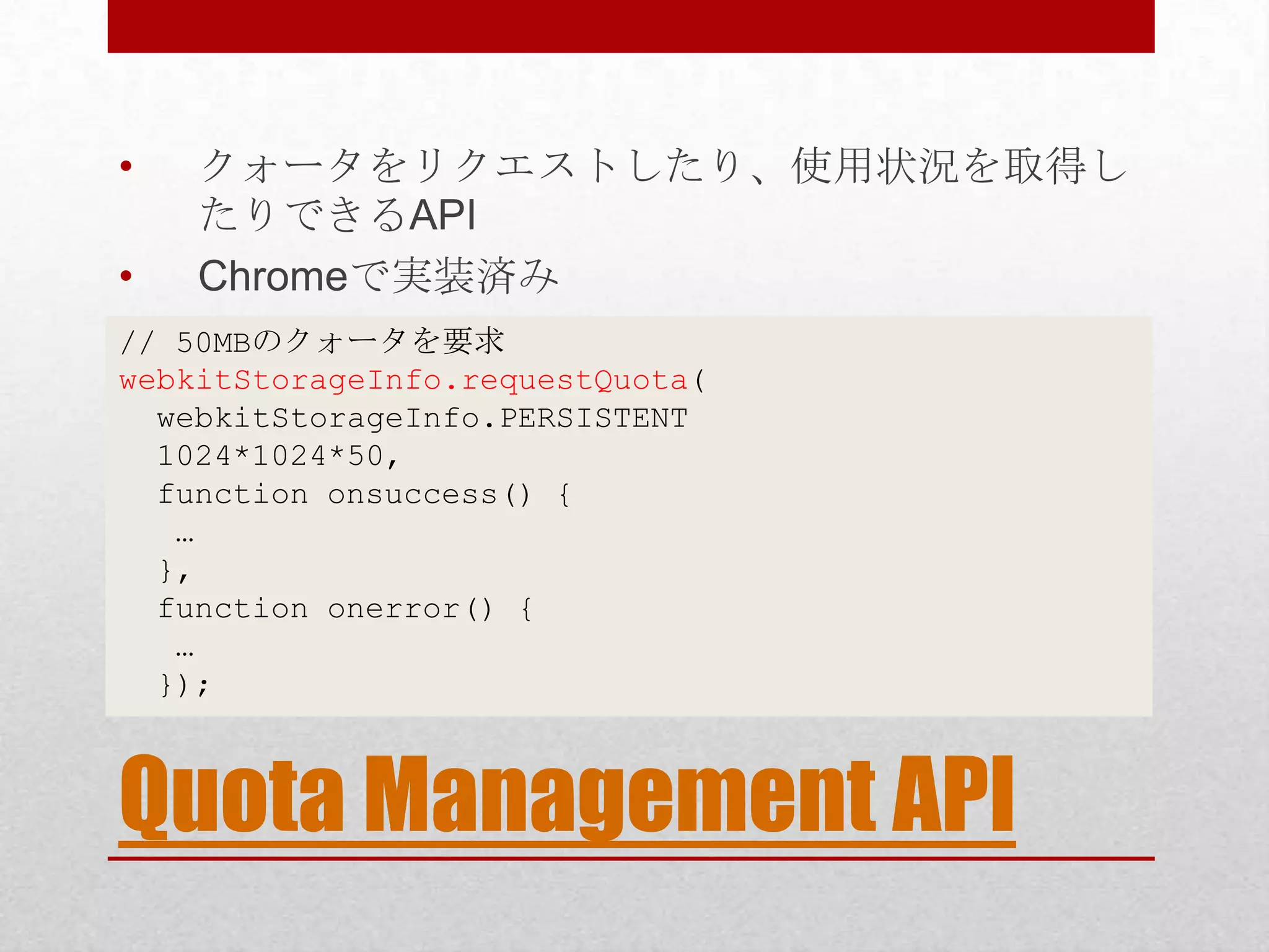• クォータをリクエストしたり、使用状況を取得し たりできるAPI • Chromeで実装済み // 50MBのクォータを要求 webkitStorageInfo.requestQuota( webkitStorageInfo.PERSISTENT 1024*1024*50, function onsuccess() { … }, function onerror() { … }); Quota Management API 