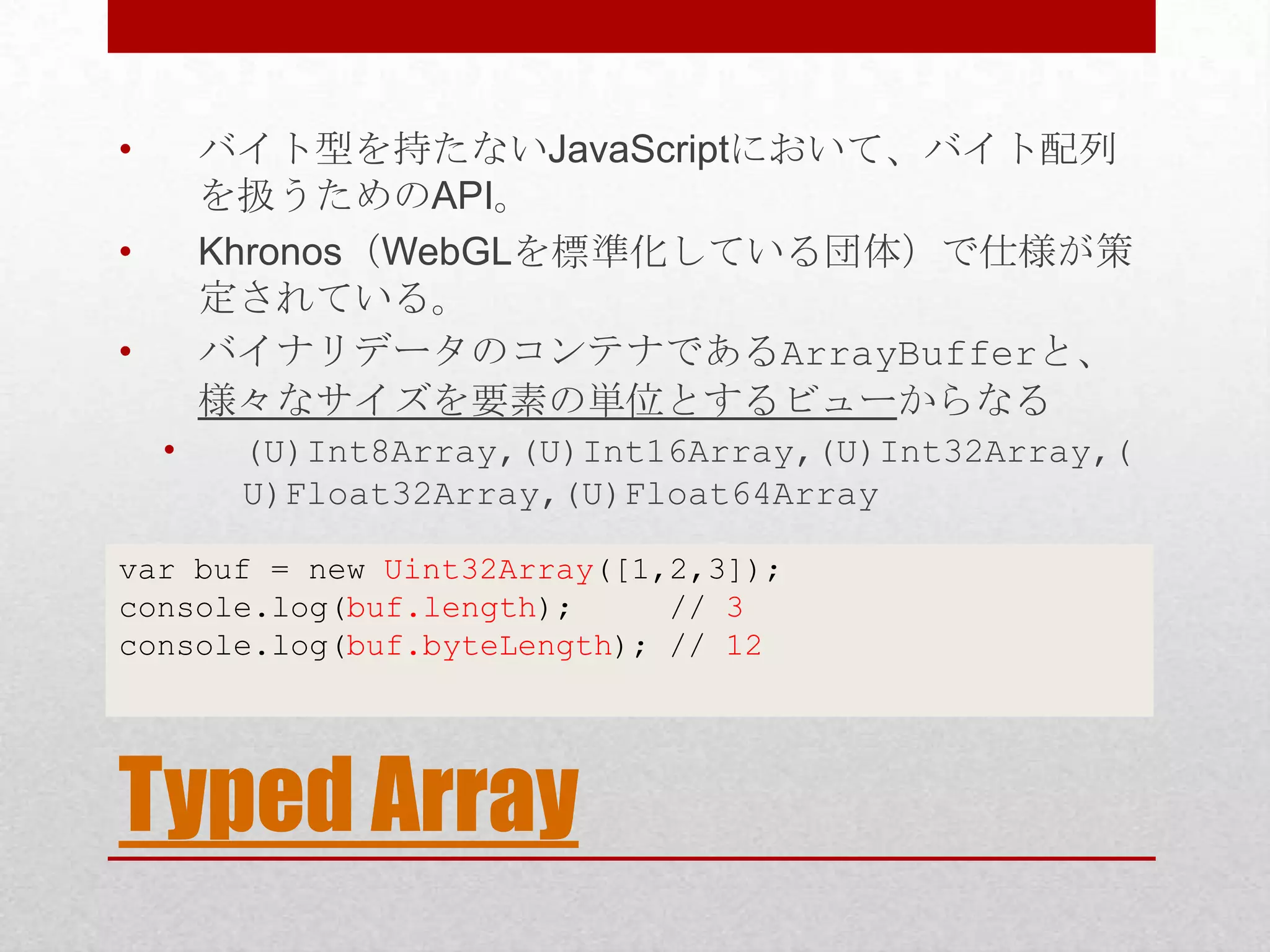 • バイト型を持たないJavaScriptにおいて、バイト配列 を扱うためのAPI。 • Khronos（WebGLを標準化している団体）で仕様が策 定されている。 • バイナリデータのコンテナであるArrayBufferと、 様々なサイズを要素の単位とするビューからなる • (U)Int8Array,(U)Int16Array,(U)Int32Array,( U)Float32Array,(U)Float64Array var buf = new Uint32Array([1,2,3]); console.log(buf.length); // 3 console.log(buf.byteLength); // 12 Typed Array 