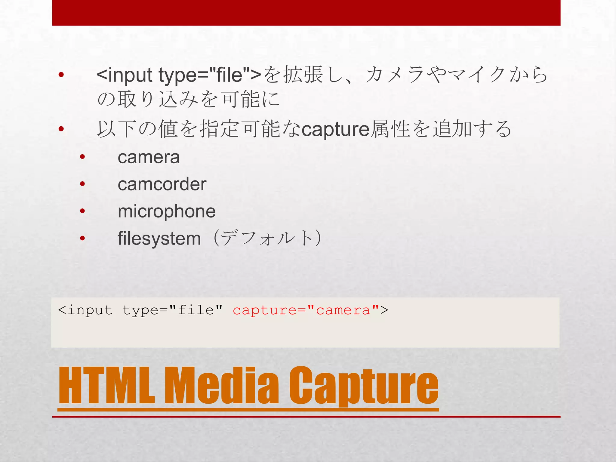 • <input type="file">を拡張し、カメラやマイクから の取り込みを可能に • 以下の値を指定可能なcapture属性を追加する • camera • camcorder • microphone • filesystem（デフォルト） <input type="file" capture="camera"> HTML Media Capture 