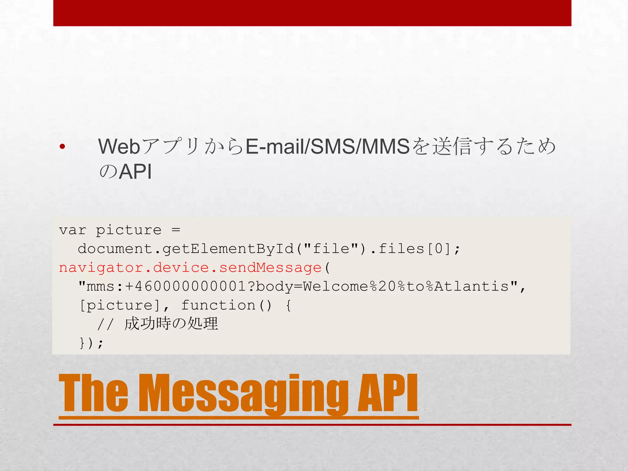 • WebアプリからE-mail/SMS/MMSを送信するため のAPI var picture = document.getElementById("file").files[0]; navigator.device.sendMessage( "mms:+460000000001?body=Welcome%20%to%Atlantis", [picture], function() { // 成功時の処理 }); The Messaging API 