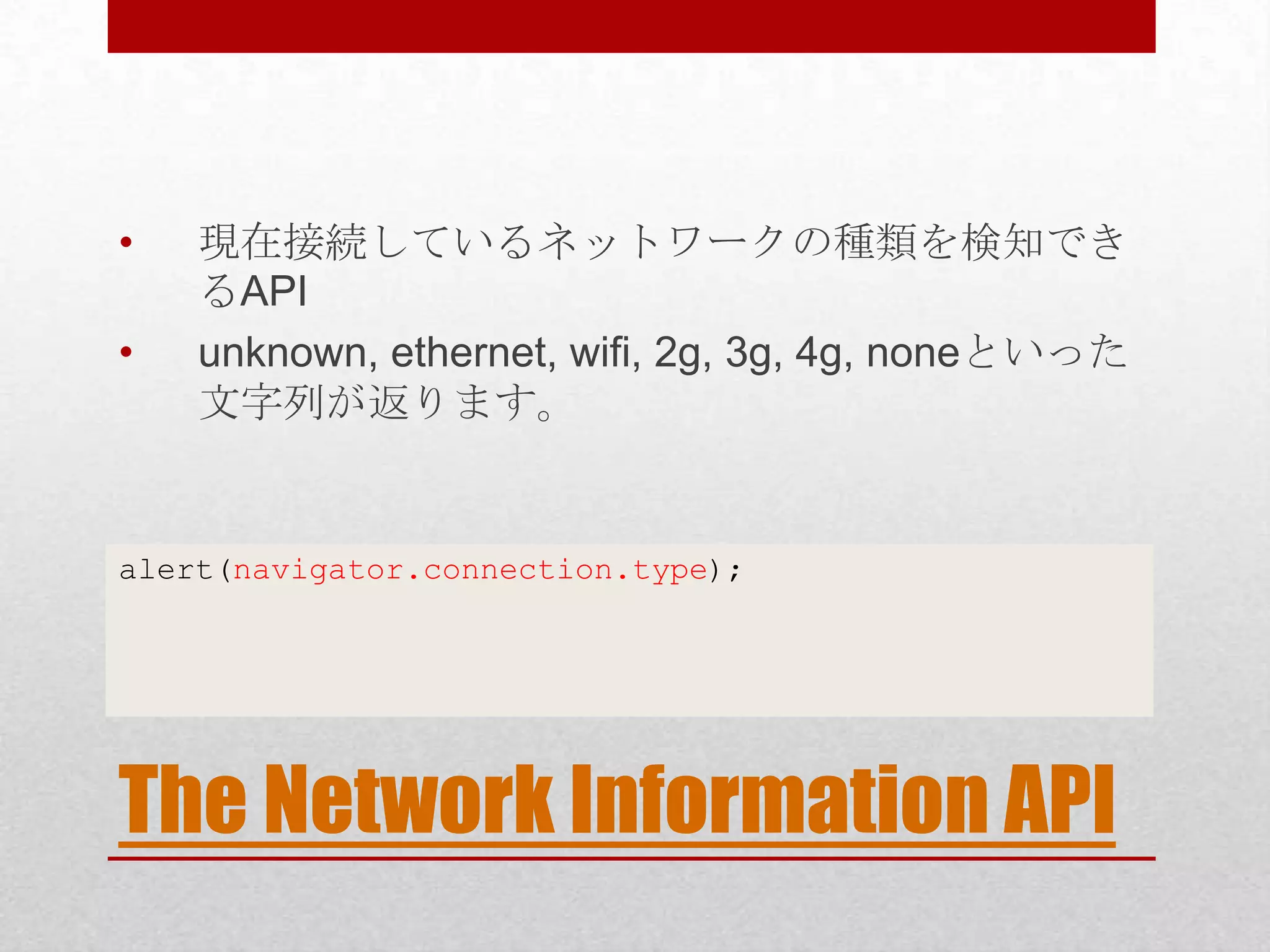 • 現在接続しているネットワークの種類を検知でき るAPI • unknown, ethernet, wifi, 2g, 3g, 4g, noneといった 文字列が返ります。 alert(navigator.connection.type); The Network Information API 