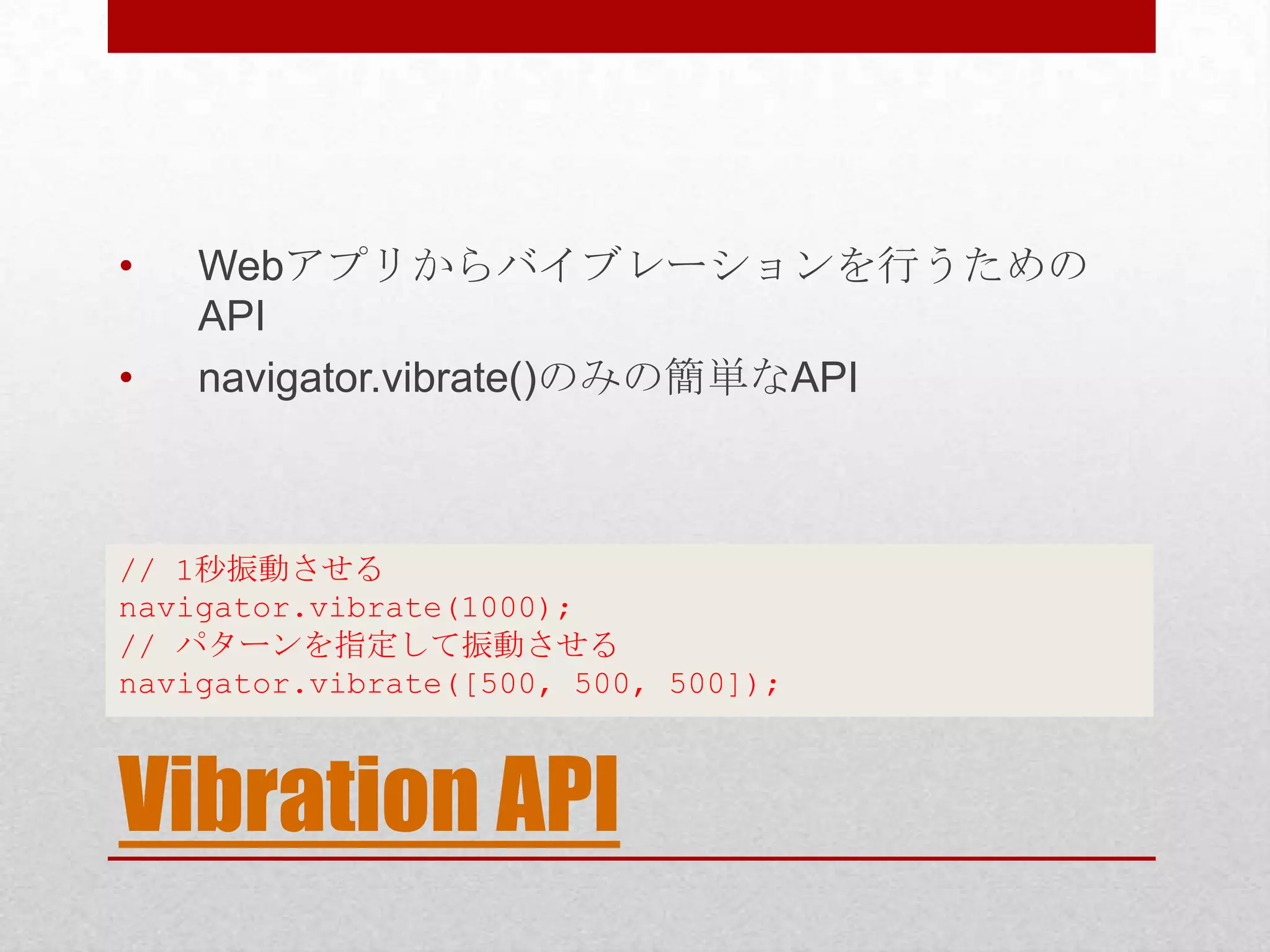 • Webアプリからバイブレーションを行うための API • navigator.vibrate()のみの簡単なAPI // 1秒振動させる navigator.vibrate(1000); // パターンを指定して振動させる navigator.vibrate([500, 500, 500]); Vibration API 