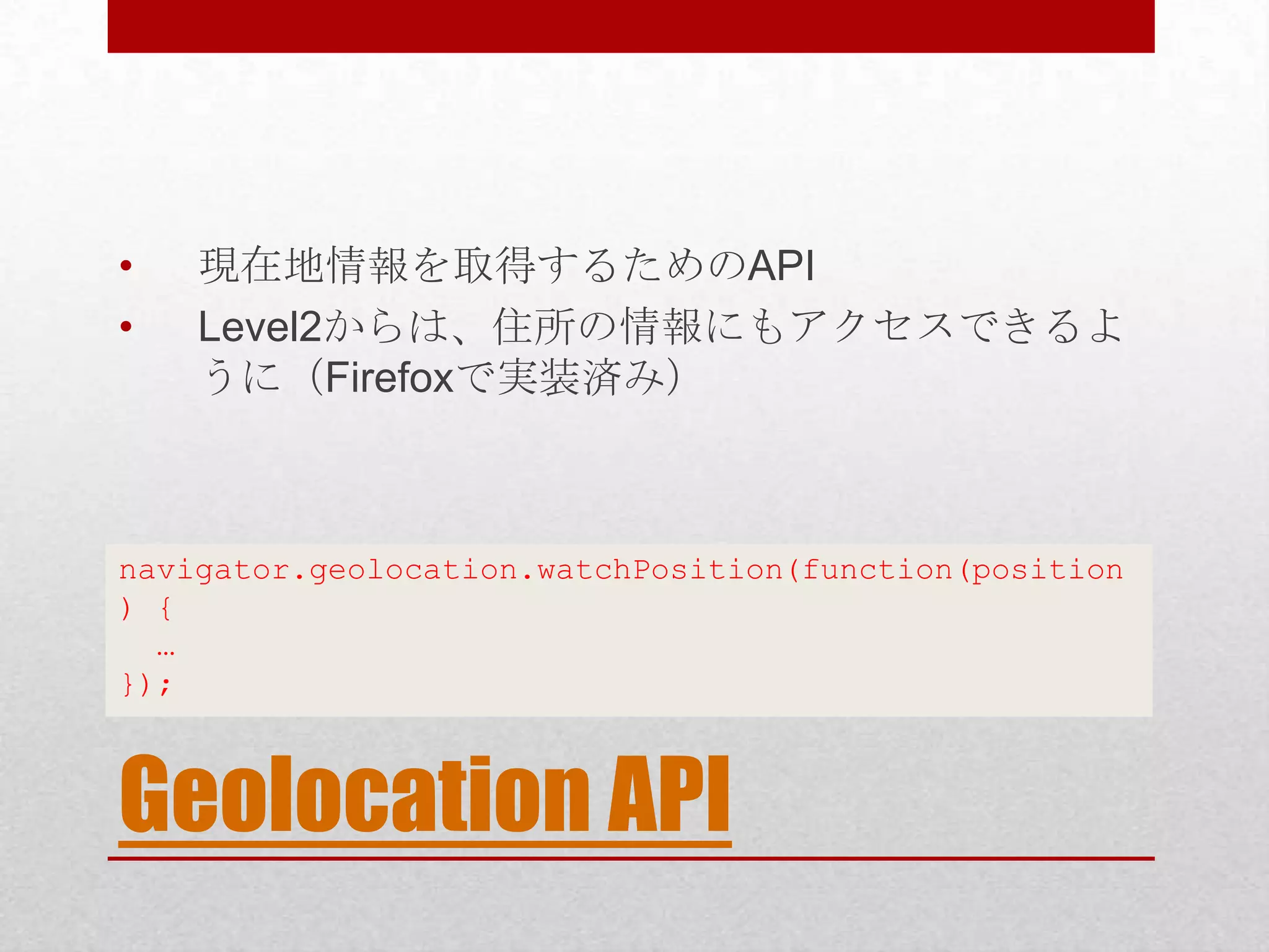 • 現在地情報を取得するためのAPI • Level2からは、住所の情報にもアクセスできるよ うに（Firefoxで実装済み） navigator.geolocation.watchPosition(function(position ) { … }); Geolocation API 