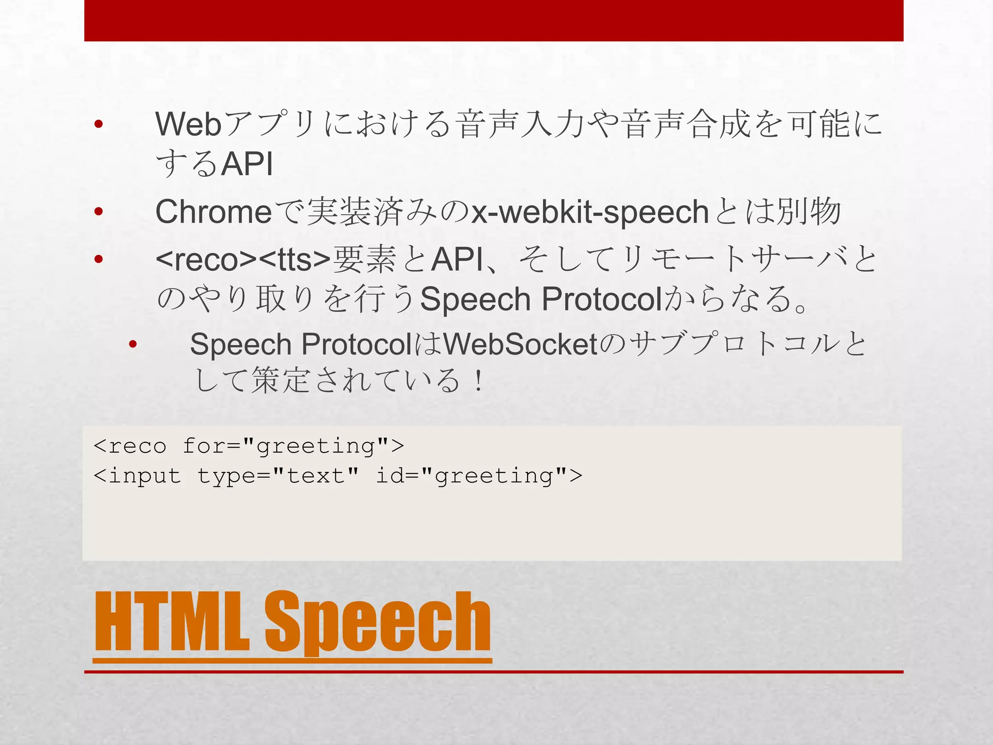 • Webアプリにおける音声入力や音声合成を可能に するAPI • Chromeで実装済みのx-webkit-speechとは別物 • <reco><tts>要素とAPI、そしてリモートサーバと のやり取りを行うSpeech Protocolからなる。 • Speech ProtocolはWebSocketのサブプロトコルと して策定されている！ <reco for="greeting"> <input type="text" id="greeting"> HTML Speech 