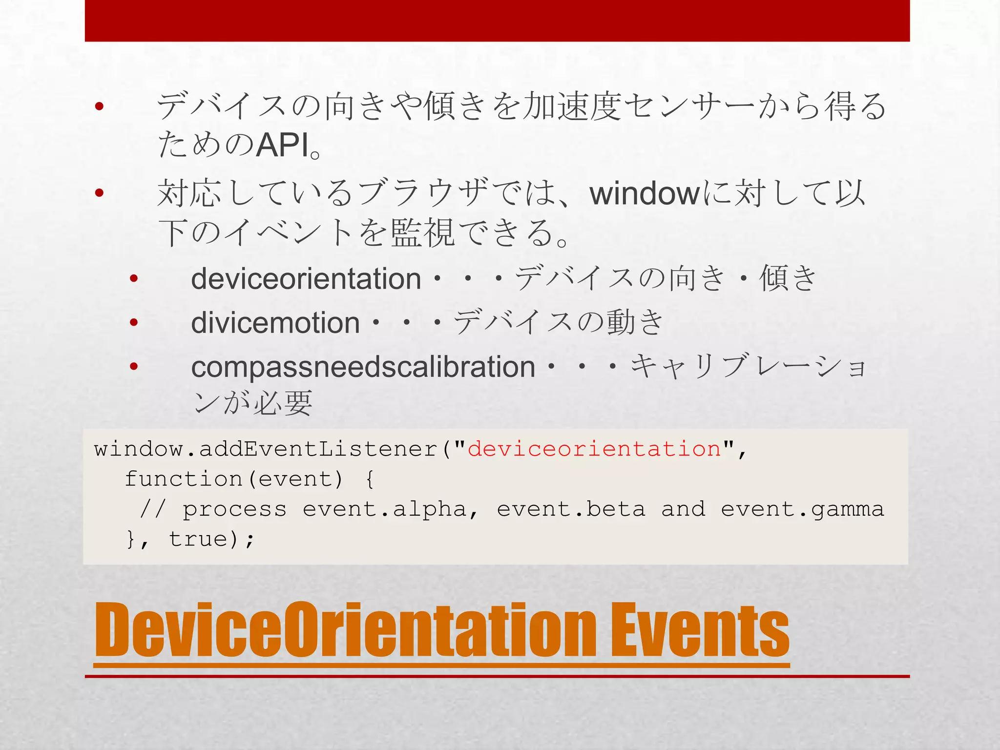 • デバイスの向きや傾きを加速度センサーから得る ためのAPI。 • 対応しているブラウザでは、windowに対して以 下のイベントを監視できる。 • deviceorientation・・・デバイスの向き・傾き • divicemotion・・・デバイスの動き • compassneedscalibration・・・キャリブレーショ ンが必要 window.addEventListener("deviceorientation", function(event) { // process event.alpha, event.beta and event.gamma }, true); DeviceOrientation Events 