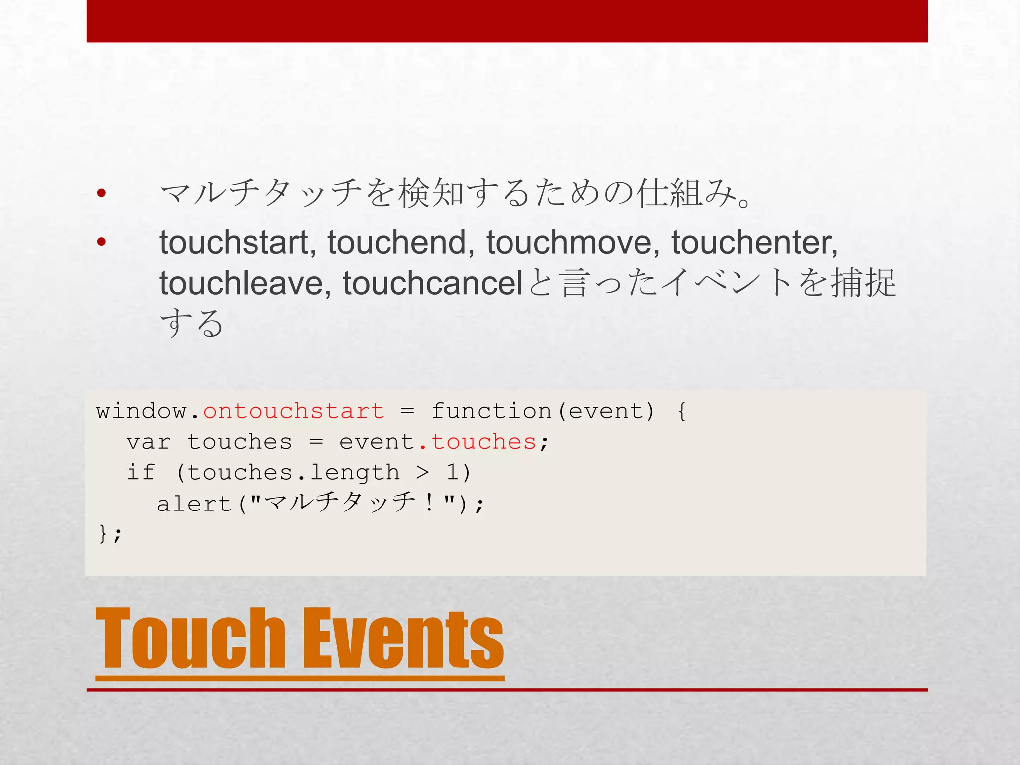 • マルチタッチを検知するための仕組み。 • touchstart, touchend, touchmove, touchenter, touchleave, touchcancelと言ったイベントを捕捉 する window.ontouchstart = function(event) { var touches = event.touches; if (touches.length > 1) alert("マルチタッチ！"); }; Touch Events 