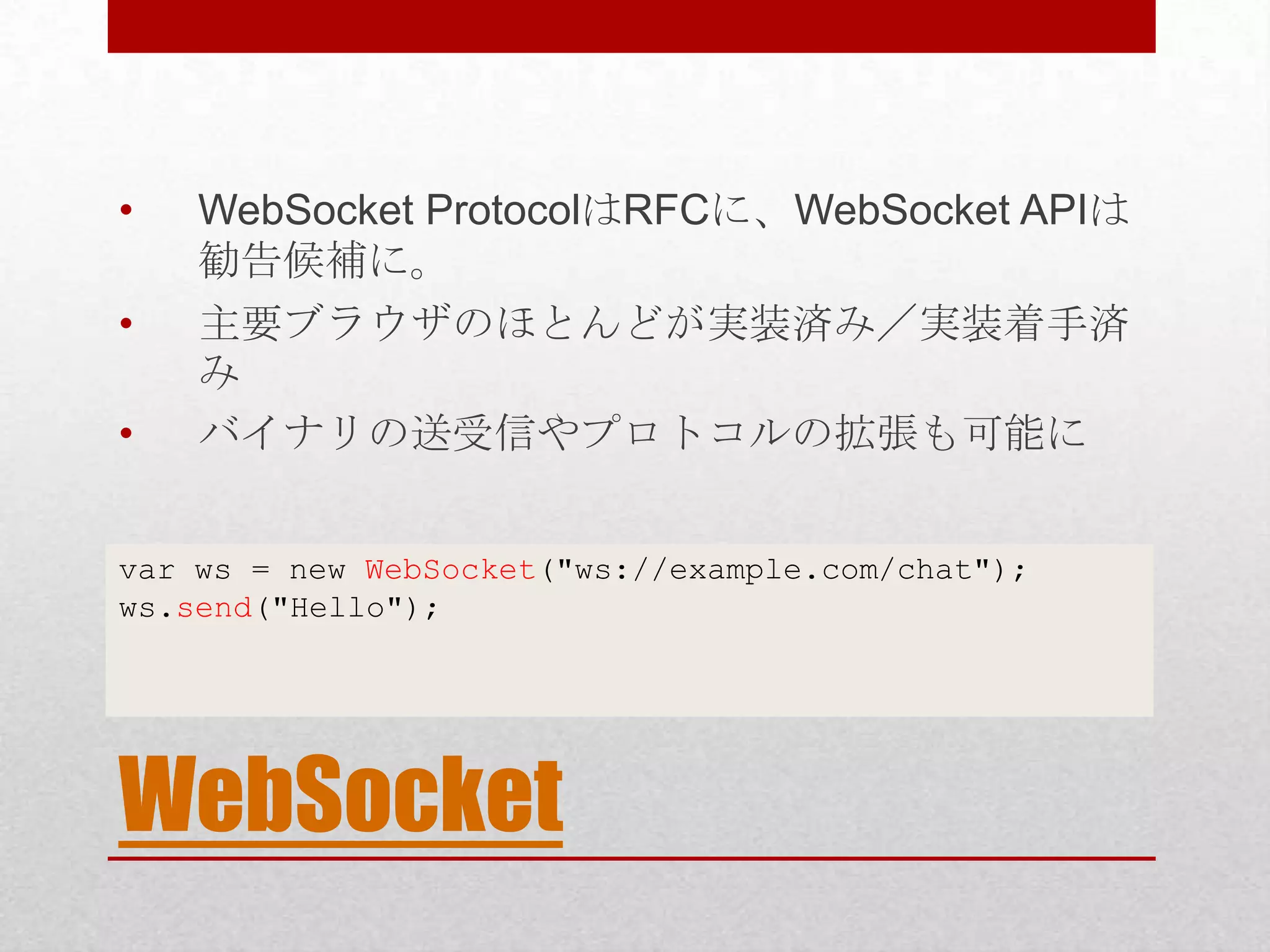 • WebSocket ProtocolはRFCに、WebSocket APIは 勧告候補に。 • 主要ブラウザのほとんどが実装済み／実装着手済 み • バイナリの送受信やプロトコルの拡張も可能に var ws = new WebSocket("ws://example.com/chat"); ws.send("Hello"); WebSocket 