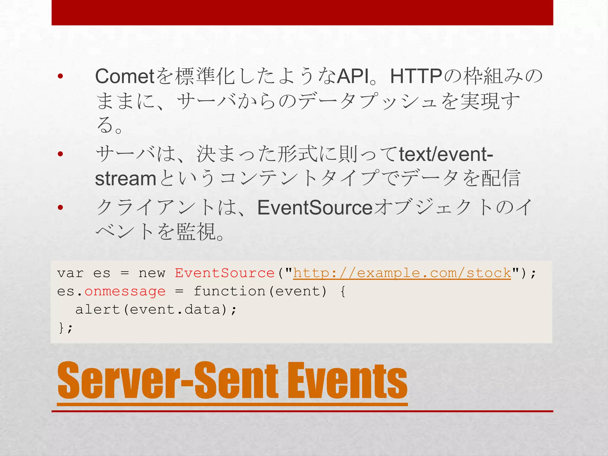 • Cometを標準化したようなAPI。HTTPの枠組みの ままに、サーバからのデータプッシュを実現す る。 • サーバは、決まった形式に則ってtext/event- streamというコンテントタイプでデータを配信 • クライアントは、EventSourceオブジェクトのイ ベントを監視。 var es = new EventSource("http://example.com/stock"); es.onmessage = function(event) { alert(event.data); }; Server-Sent Events 