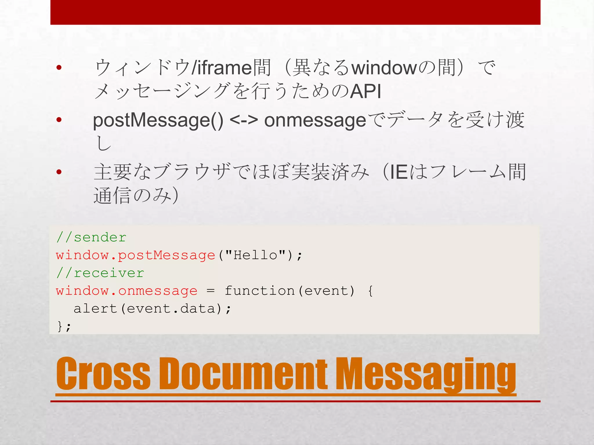 • ウィンドウ/iframe間（異なるwindowの間）で メッセージングを行うためのAPI • postMessage() <-> onmessageでデータを受け渡 し • 主要なブラウザでほぼ実装済み（IEはフレーム間 通信のみ） //sender window.postMessage("Hello"); //receiver window.onmessage = function(event) { alert(event.data); }; Cross Document Messaging 