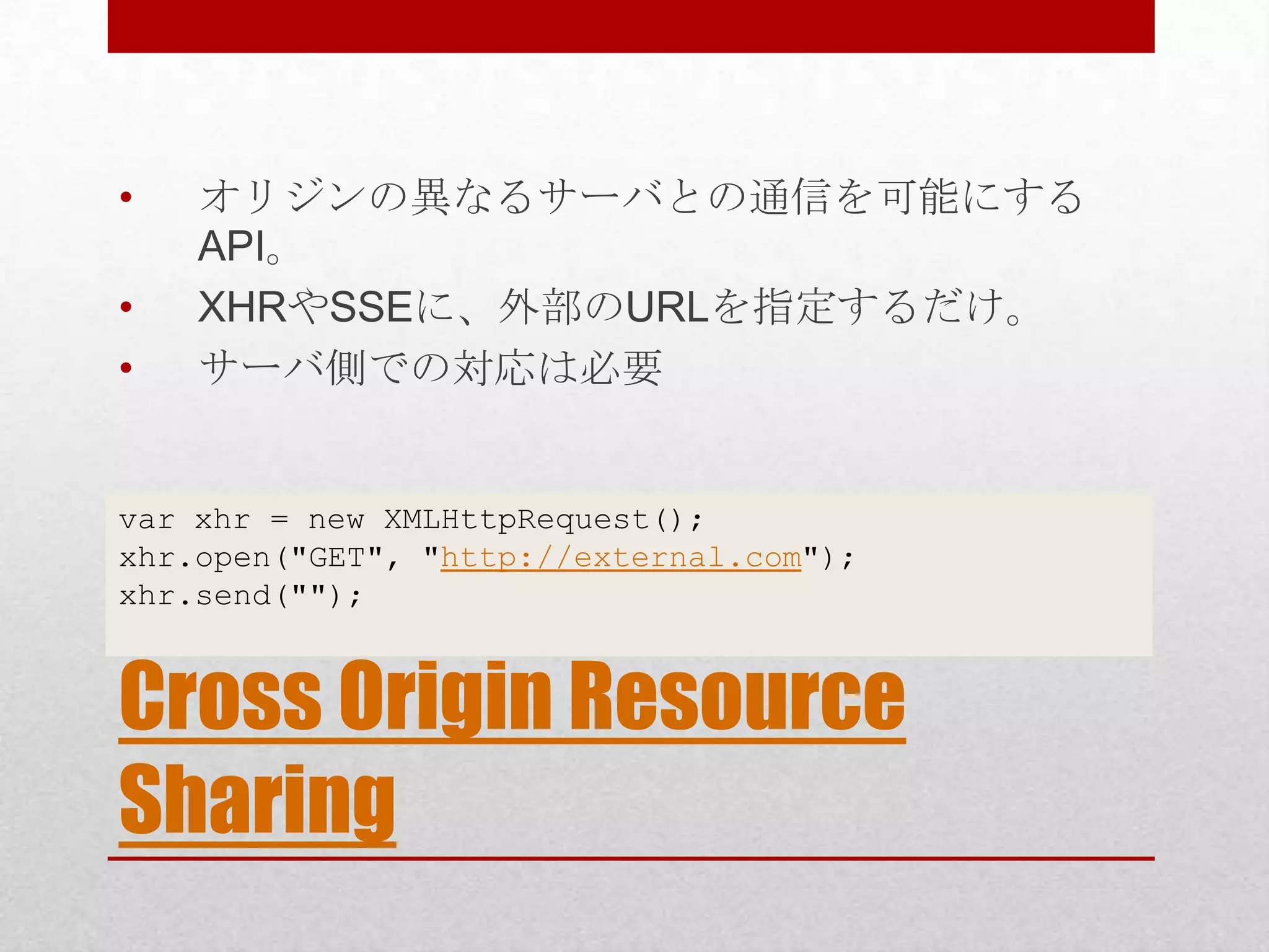 • オリジンの異なるサーバとの通信を可能にする API。 • XHRやSSEに、外部のURLを指定するだけ。 • サーバ側での対応は必要 var xhr = new XMLHttpRequest(); xhr.open("GET", "http://external.com"); xhr.send(""); Cross Origin Resource Sharing 