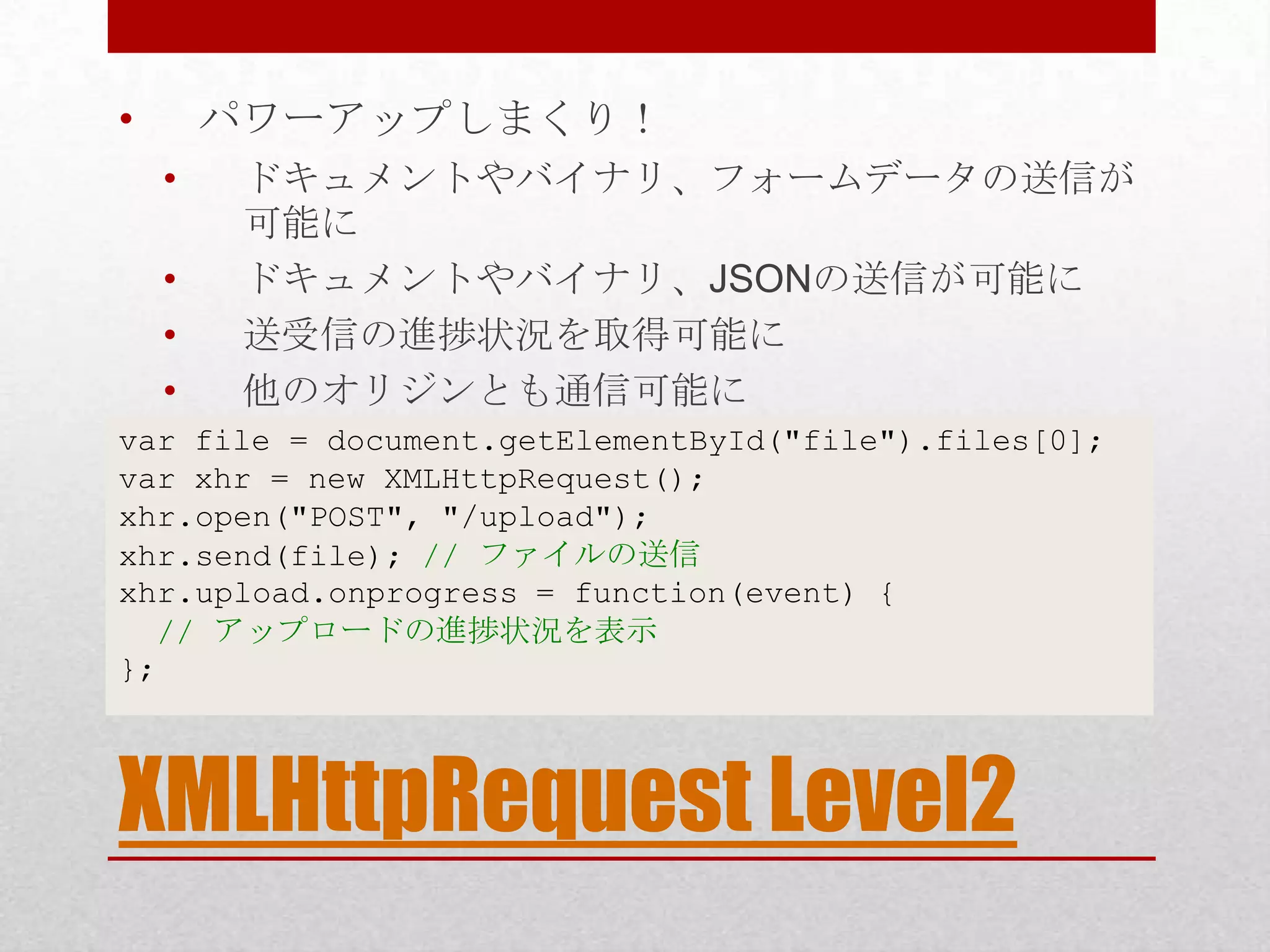 • パワーアップしまくり！ • ドキュメントやバイナリ、フォームデータの送信が 可能に • ドキュメントやバイナリ、JSONの送信が可能に • 送受信の進捗状況を取得可能に • 他のオリジンとも通信可能に var file = document.getElementById("file").files[0]; var xhr = new XMLHttpRequest(); xhr.open("POST", "/upload"); xhr.send(file); // ファイルの送信 xhr.upload.onprogress = function(event) { // アップロードの進捗状況を表示 }; XMLHttpRequest Level2 