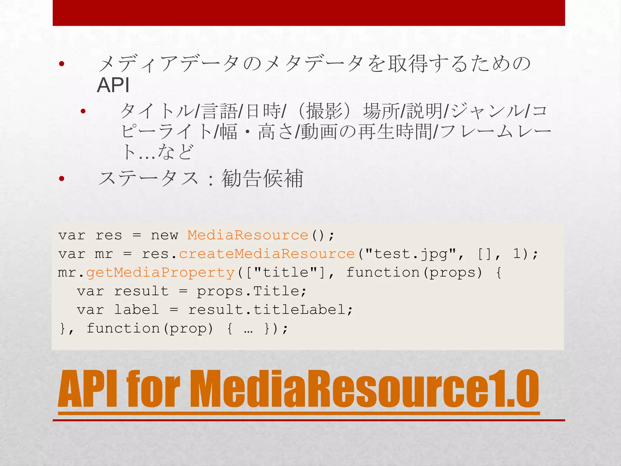 • メディアデータのメタデータを取得するための API • タイトル/言語/日時/（撮影）場所/説明/ジャンル/コ ピーライト/幅・高さ/動画の再生時間/フレームレー ト…など • ステータス：勧告候補 var res = new MediaResource(); var mr = res.createMediaResource("test.jpg", [], 1); mr.getMediaProperty(["title"], function(props) { var result = props.Title; var label = result.titleLabel; }, function(prop) { … }); API for MediaResource1.0 