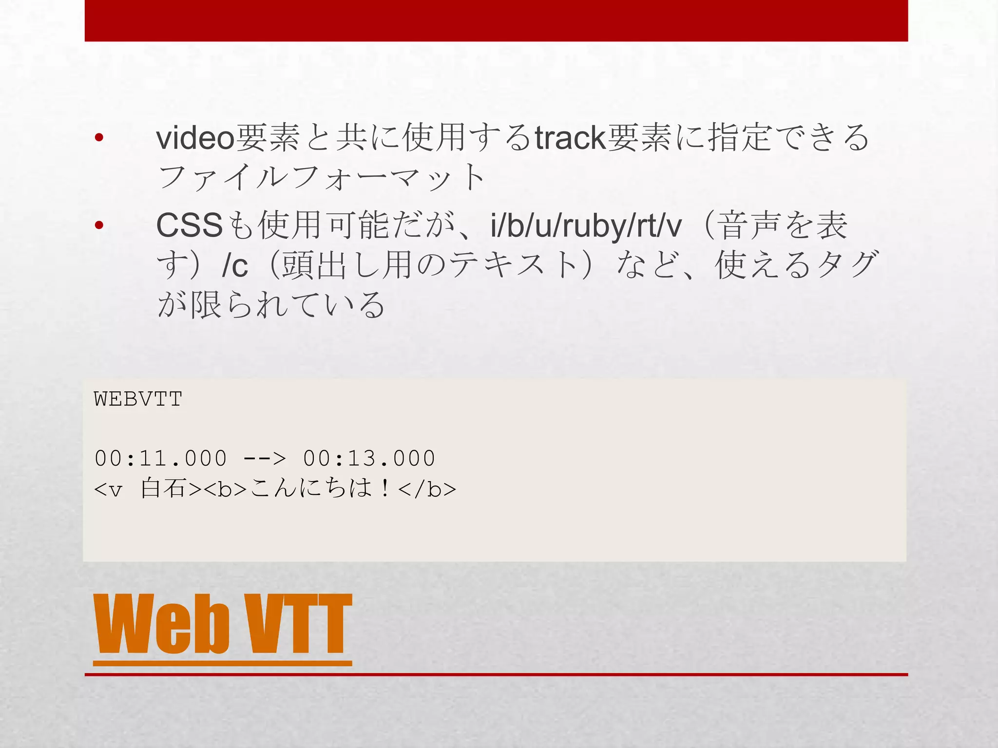 • video要素と共に使用するtrack要素に指定できる ファイルフォーマット • CSSも使用可能だが、i/b/u/ruby/rt/v（音声を表 す）/c（頭出し用のテキスト）など、使えるタグ が限られている WEBVTT 00:11.000 --> 00:13.000 <v 白石><b>こんにちは！</b> Web VTT 