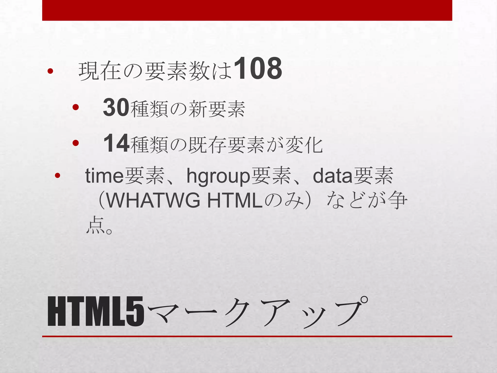 • 現在の要素数は108 • 30種類の新要素 • 14種類の既存要素が変化 • time要素、hgroup要素、data要素 （WHATWG HTMLのみ）などが争 点。 HTML5マークアップ 