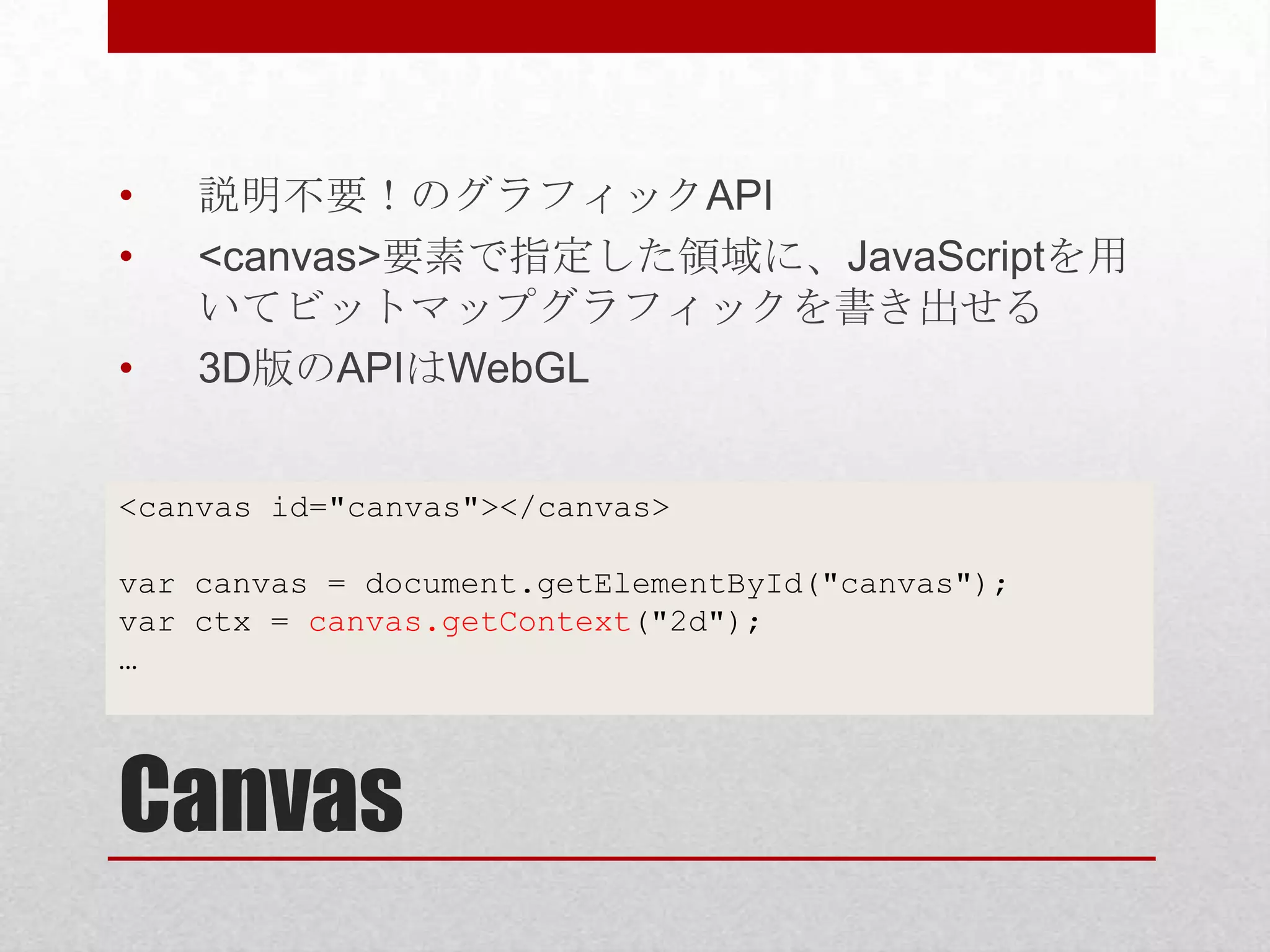 • 説明不要！のグラフィックAPI • <canvas>要素で指定した領域に、JavaScriptを用 いてビットマップグラフィックを書き出せる • 3D版のAPIはWebGL <canvas id="canvas"></canvas> var canvas = document.getElementById("canvas"); var ctx = canvas.getContext("2d"); … Canvas 
