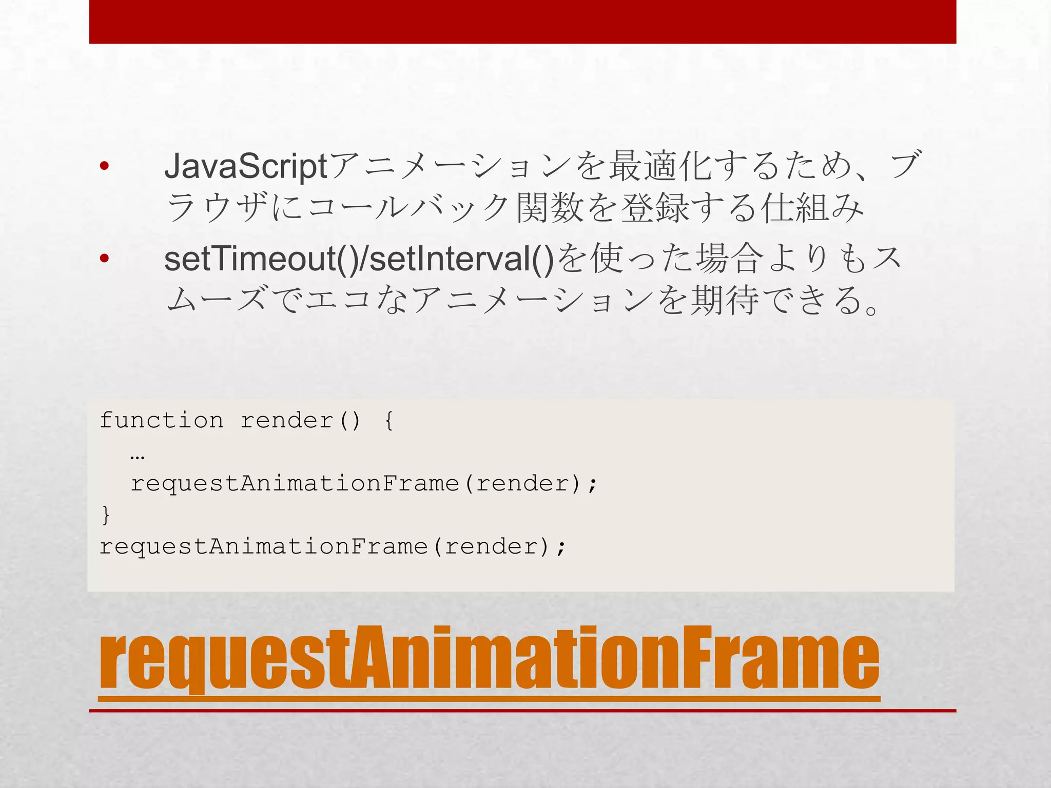 • JavaScriptアニメーションを最適化するため、ブ ラウザにコールバック関数を登録する仕組み • setTimeout()/setInterval()を使った場合よりもス ムーズでエコなアニメーションを期待できる。 function render() { … requestAnimationFrame(render); } requestAnimationFrame(render); requestAnimationFrame 