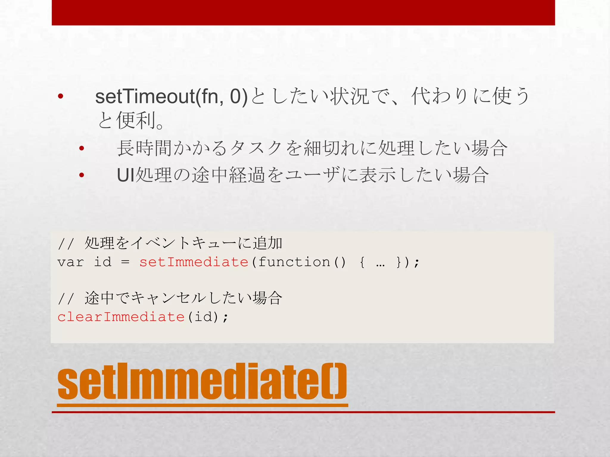 • setTimeout(fn, 0)としたい状況で、代わりに使う と便利。 • 長時間かかるタスクを細切れに処理したい場合 • UI処理の途中経過をユーザに表示したい場合 // 処理をイベントキューに追加 var id = setImmediate(function() { … }); // 途中でキャンセルしたい場合 clearImmediate(id); setImmediate() 