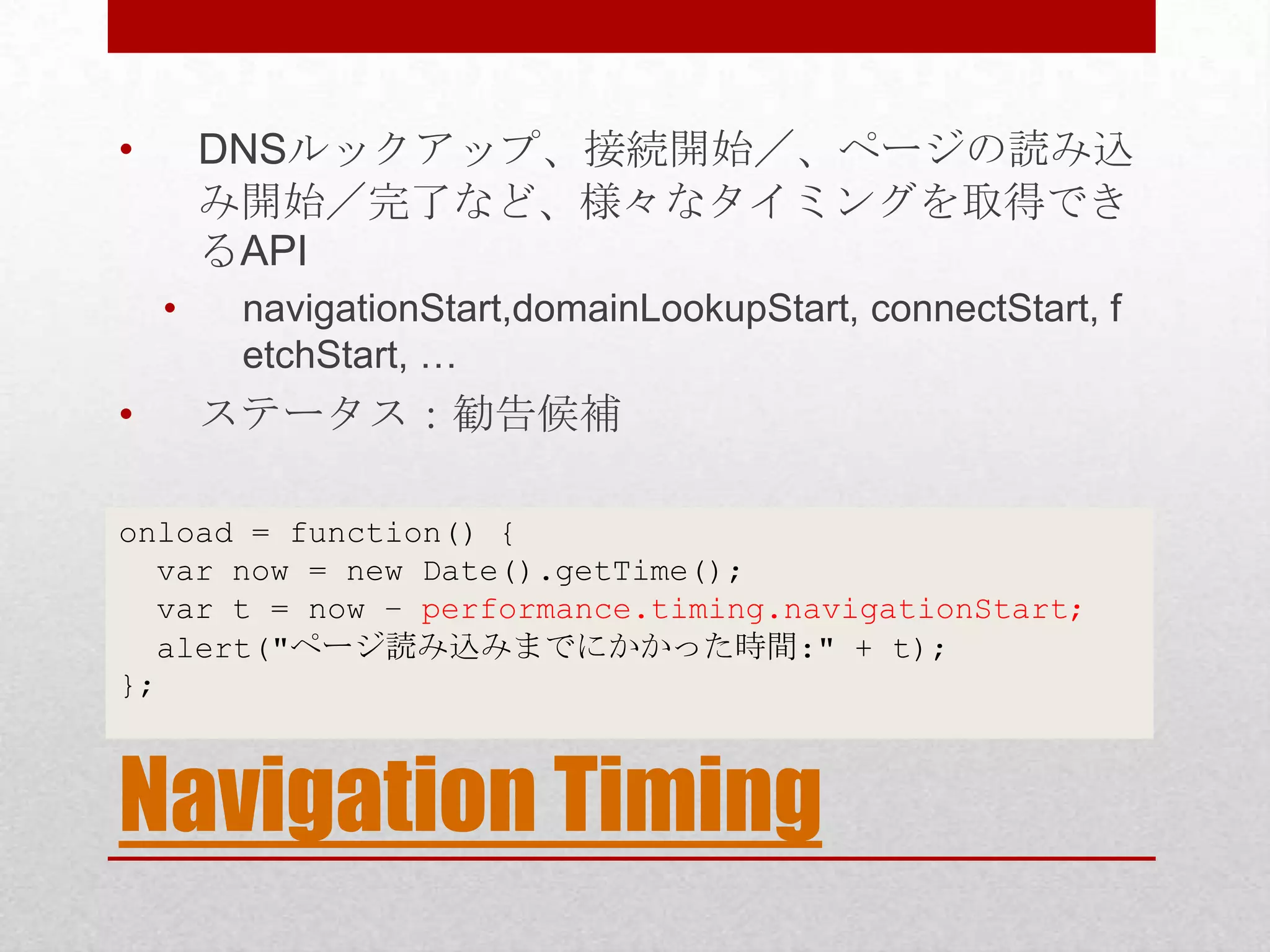 • DNSルックアップ、接続開始／、ページの読み込 み開始／完了など、様々なタイミングを取得でき るAPI • navigationStart,domainLookupStart, connectStart, f etchStart, … • ステータス：勧告候補 onload = function() { var now = new Date().getTime(); var t = now – performance.timing.navigationStart; alert("ページ読み込みまでにかかった時間:" + t); }; Navigation Timing 