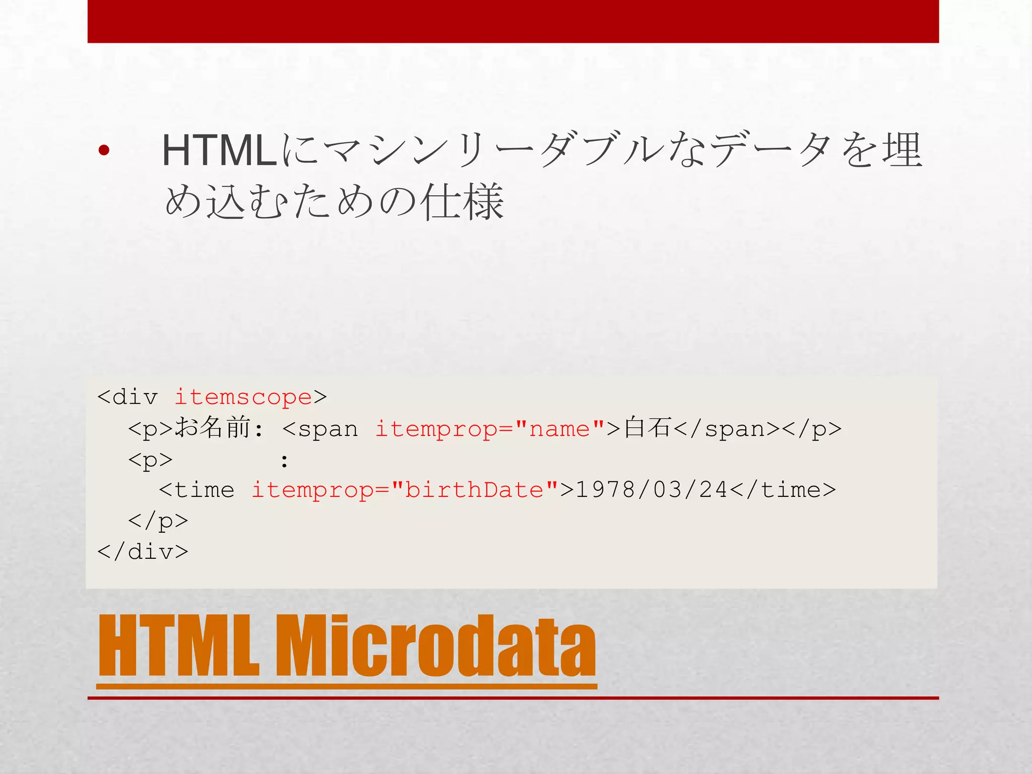 • HTMLにマシンリーダブルなデータを埋 め込むための仕様 <div itemscope> <p>お名前: <span itemprop="name">白石</span></p> <p> : <time itemprop="birthDate">1978/03/24</time> </p> </div> HTML Microdata 