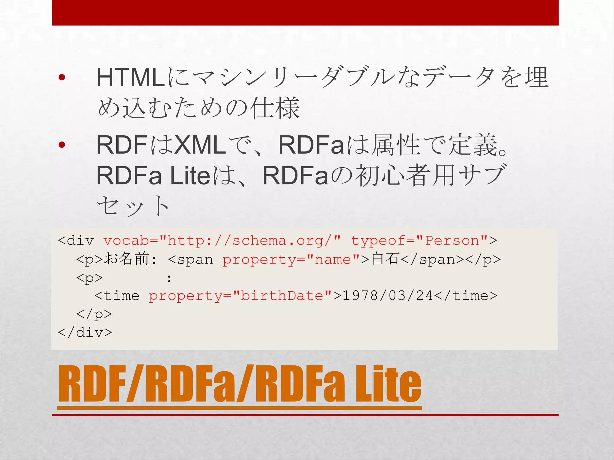 • HTMLにマシンリーダブルなデータを埋 め込むための仕様 • RDFはXMLで、RDFaは属性で定義。 RDFa Liteは、RDFaの初心者用サブ セット <div vocab="http://schema.org/" typeof="Person"> <p>お名前: <span property="name">白石</span></p> <p> : <time property="birthDate">1978/03/24</time> </p> </div> RDF/RDFa/RDFa Lite 